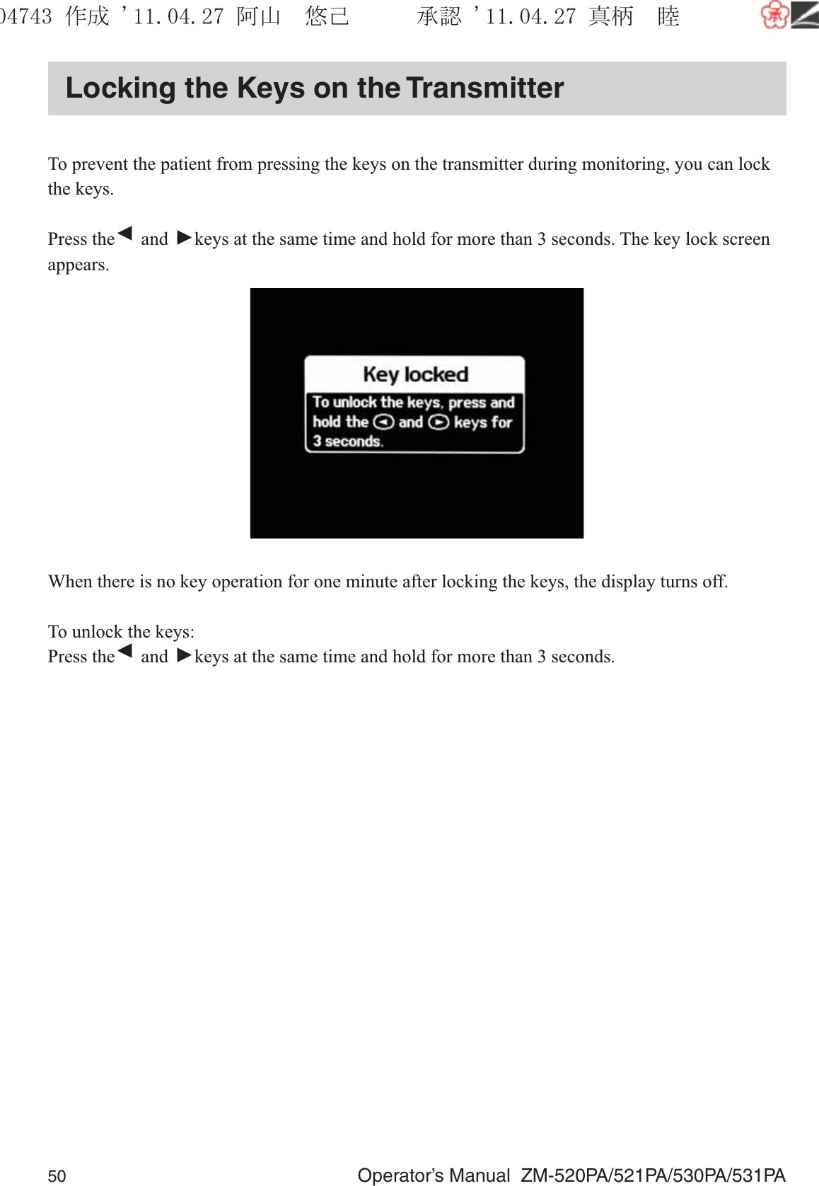 50  Operator’s Manual  ZM-520PA/521PA/530PA/531PALocking the Keys on the TransmitterTo prevent the patient from pressing the keys on the transmitter during monitoring, you can lock the keys.Press the ▼ and ▼ keys at the same time and hold for more than 3 seconds. The key lock screen appears.When there is no key operation for one minute after locking the keys, the display turns off.To unlock the keys:Press the ▼ and ▼ keys at the same time and hold for more than 3 seconds.૞ᚑ㒙ጊޓᖘᏆ ᛚ⹺⌀ᨩޓ⌬
