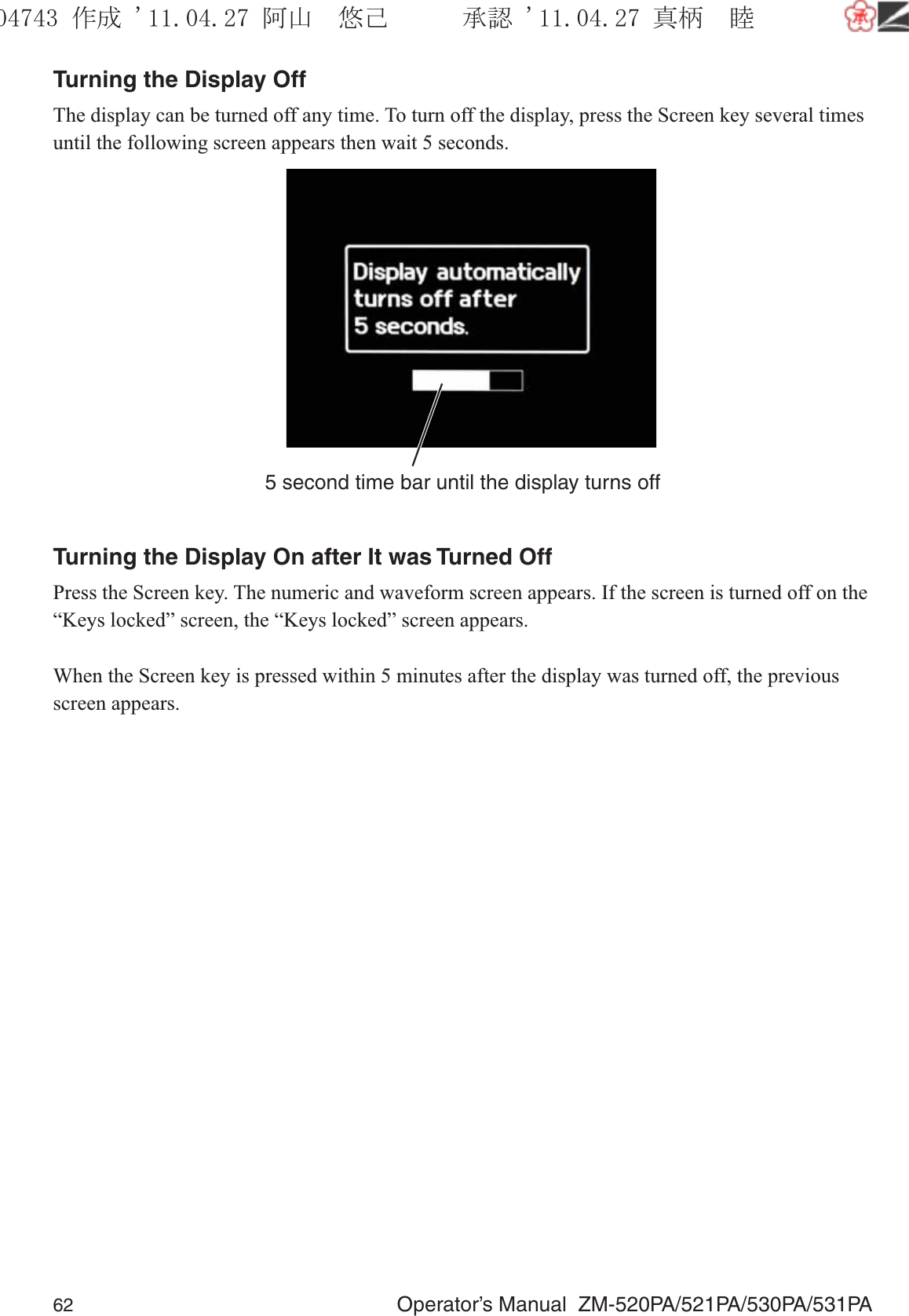 62  Operator’s Manual  ZM-520PA/521PA/530PA/531PATurning the Display OffThe display can be turned off any time. To turn off the display, press the Screen key several times until the following screen appears then wait 5 seconds.5 second time bar until the display turns offTurning the Display On after It was Turned OffPress the Screen key. The numeric and waveform screen appears. If the screen is turned off on the “Keys locked” screen, the “Keys locked” screen appears.When the Screen key is pressed within 5 minutes after the display was turned off, the previous screen appears.૞ᚑ㒙ጊޓᖘᏆ ᛚ⹺⌀ᨩޓ⌬