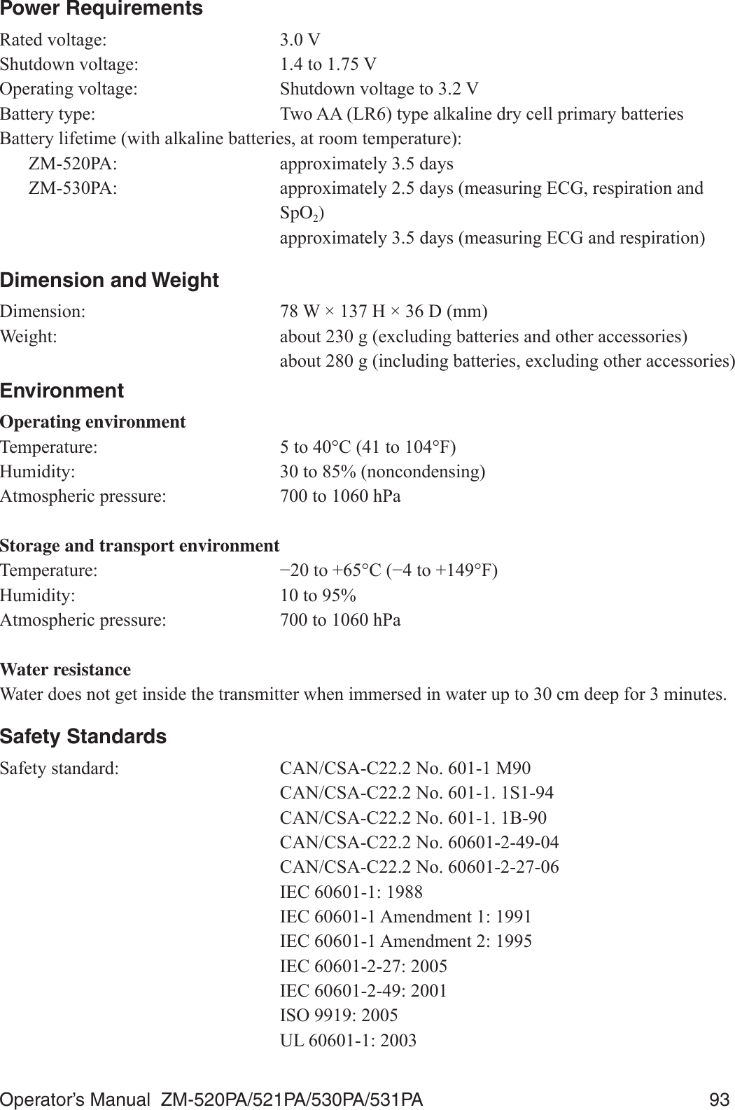 Operator’s Manual  ZM-520PA/521PA/530PA/531PA  93Power Requirements5DWHGYROWDJH 96KXWGRZQYROWDJH WR92SHUDWLQJYROWDJH 6KXWGRZQYROWDJHWR9%DWWHU\W\SH 7ZR$$/5W\SHDONDOLQHGU\FHOOSULPDU\EDWWHULHV%DWWHU\OLIHWLPHZLWKDONDOLQHEDWWHULHVDWURRPWHPSHUDWXUH =03$ DSSUR[LPDWHO\GD\V =03$ DSSUR[LPDWHO\GD\VPHDVXULQJ(&amp;*UHVSLUDWLRQDQG SpO2)  DSSUR[LPDWHO\GD\VPHDVXULQJ(&amp;*DQGUHVSLUDWLRQDimension and Weight&apos;LPHQVLRQ :î+î&apos;PP:HLJKW DERXWJH[FOXGLQJEDWWHULHVDQGRWKHUDFFHVVRULHV DERXWJLQFOXGLQJEDWWHULHVH[FOXGLQJRWKHUDFFHVVRULHVEnvironmentOperating environment7HPSHUDWXUH WR&amp;WR)+XPLGLW\ WRQRQFRQGHQVLQJ$WPRVSKHULFSUHVVXUH WRK3DStorage and transport environment7HPSHUDWXUH íWR&amp;íWR)+XPLGLW\ WR$WPRVSKHULFSUHVVXUH WRK3DWater resistance:DWHUGRHVQRWJHWLQVLGHWKHWUDQVPLWWHUZKHQLPPHUVHGLQZDWHUXSWRFPGHHSIRUPLQXWHVSafety Standards6DIHW\VWDQGDUG &amp;$1&amp;6$&amp;1R0  &amp;$1&amp;6$&amp;1R6  &amp;$1&amp;6$&amp;1R%  &amp;$1&amp;6$&amp;1R  &amp;$1&amp;6$&amp;1R  ,(&amp;  ,(&amp;$PHQGPHQW  ,(&amp;$PHQGPHQW  ,(&amp;  ,(&amp;  ,62  8/