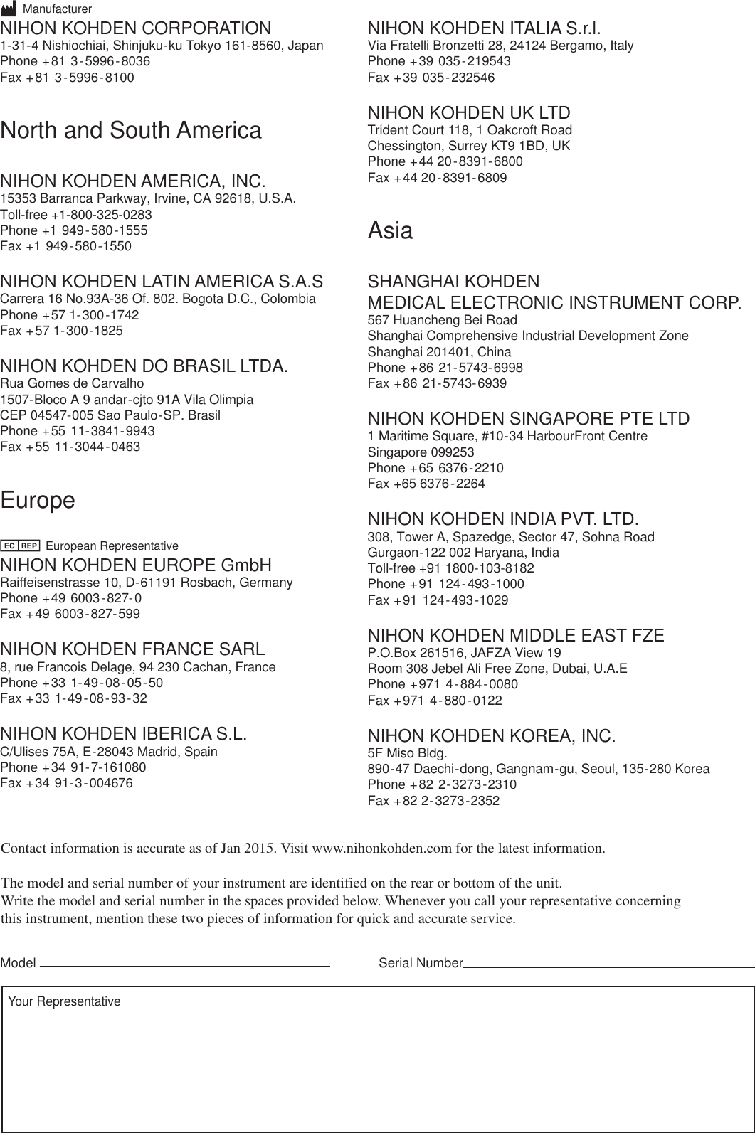 Serial NumberModelYour RepresentativeContact information is accurate as of Jan 2015. Visit www.nihonkohden.com for the latest information.The model and serial number of your instrument are identified on the rear or bottom of the unit.Write the model and serial number in the spaces provided below. Whenever you call your representative concerningthis instrument, mention these two pieces of information for quick and accurate service.       ManufacturerNIHON KOHDEN CORPORATION1-31-4 Nishiochiai, Shinjuku-ku Tokyo 161-8560, JapanPhone +81 3-5996-8036    Fax +81 3-5996-8100 North and South AmericaNIHON KOHDEN AMERICA, INC.15353 Barranca Parkway, Irvine, CA 92618, U.S.A.Toll-free +1-800-325-0283   Phone +1 949-580-1555    Fax +1 949-580-1550NIHON KOHDEN LATIN AMERICA S.A.S Carrera 16 No.93A-36 Of. 802. Bogota D.C., ColombiaPhone +57 1-300-1742    Fax +57 1-300-1825NIHON KOHDEN DO BRASIL LTDA.  Rua Gomes de Carvalho1507-Bloco A 9 andar-cjto 91A Vila OlimpiaCEP 04547-005 Sao Paulo-SP. BrasilPhone +55 11-3841-9943    Fax +55 11-3044-0463Europe              European RepresentativeNIHON KOHDEN EUROPE GmbHRaiffeisenstrasse 10, D-61191 Rosbach, GermanyPhone +49 6003-827-0    Fax +49 6003-827-599NIHON KOHDEN FRANCE SARL8, rue Francois Delage, 94 230 Cachan, FrancePhone +33 1-49-08-05-50    Fax +33 1-49-08-93-32NIHON KOHDEN IBERICA S.L.C/Ulises 75A, E-28043 Madrid, SpainPhone +34 91-7-161080    Fax +34 91-3-004676NIHON KOHDEN ITALIA S.r.l.Via Fratelli Bronzetti 28, 24124 Bergamo, Italy     Phone +39 035-219543    Fax +39 035-232546NIHON KOHDEN UK LTDTrident Court 118, 1 Oakcroft RoadChessington, Surrey KT9 1BD, UKPhone +44 20-8391-6800    Fax +44 20-8391-6809AsiaSHANGHAI KOHDEN MEDICAL ELECTRONIC INSTRUMENT CORP.  567 Huancheng Bei RoadShanghai Comprehensive Industrial Development ZoneShanghai 201401, ChinaPhone +86 21-5743-6998Fax +86 21-5743-6939   NIHON KOHDEN SINGAPORE PTE LTD1 Maritime Square, #10-34 HarbourFront CentreSingapore 099253Phone +65 6376-2210    Fax +65 6376-2264NIHON KOHDEN INDIA PVT. LTD. 308, Tower A, Spazedge, Sector 47, Sohna RoadGurgaon-122 002 Haryana, IndiaToll-free +91 1800-103-8182   Phone +91 124-493-1000    Fax +91 124-493-1029NIHON KOHDEN MIDDLE EAST FZE  P.O.Box 261516, JAFZA View 19Room 308 Jebel Ali Free Zone, Dubai, U.A.EPhone +971 4-884-0080    Fax +971 4-880-0122NIHON KOHDEN KOREA, INC.5F Miso Bldg.890-47 Daechi-dong, Gangnam-gu, Seoul, 135-280 KoreaPhone +82 2-3273-2310    Fax +82 2-3273-2352  
