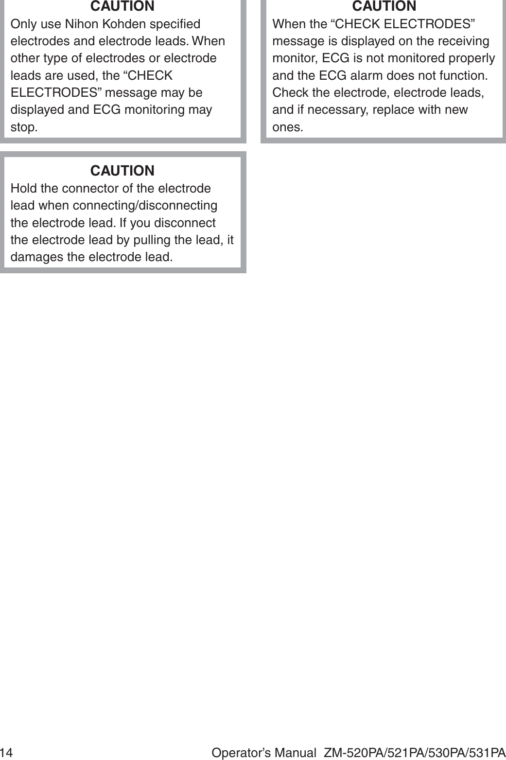 14  Operator’s Manual  ZM-520PA/521PA/530PA/531PACAUTIONOnly use Nihon Kohden speciﬁed electrodes and electrode leads. When other type of electrodes or electrode leads are used, the “CHECK ELECTRODES” message may be displayed and ECG monitoring may stop.CAUTIONWhen the “CHECK ELECTRODES” message is displayed on the receiving monitor, ECG is not monitored properly and the ECG alarm does not function. Check the electrode, electrode leads, and if necessary, replace with new ones.CAUTIONHold the connector of the electrode lead when connecting/disconnecting the electrode lead. If you disconnect the electrode lead by pulling the lead, it damages the electrode lead.