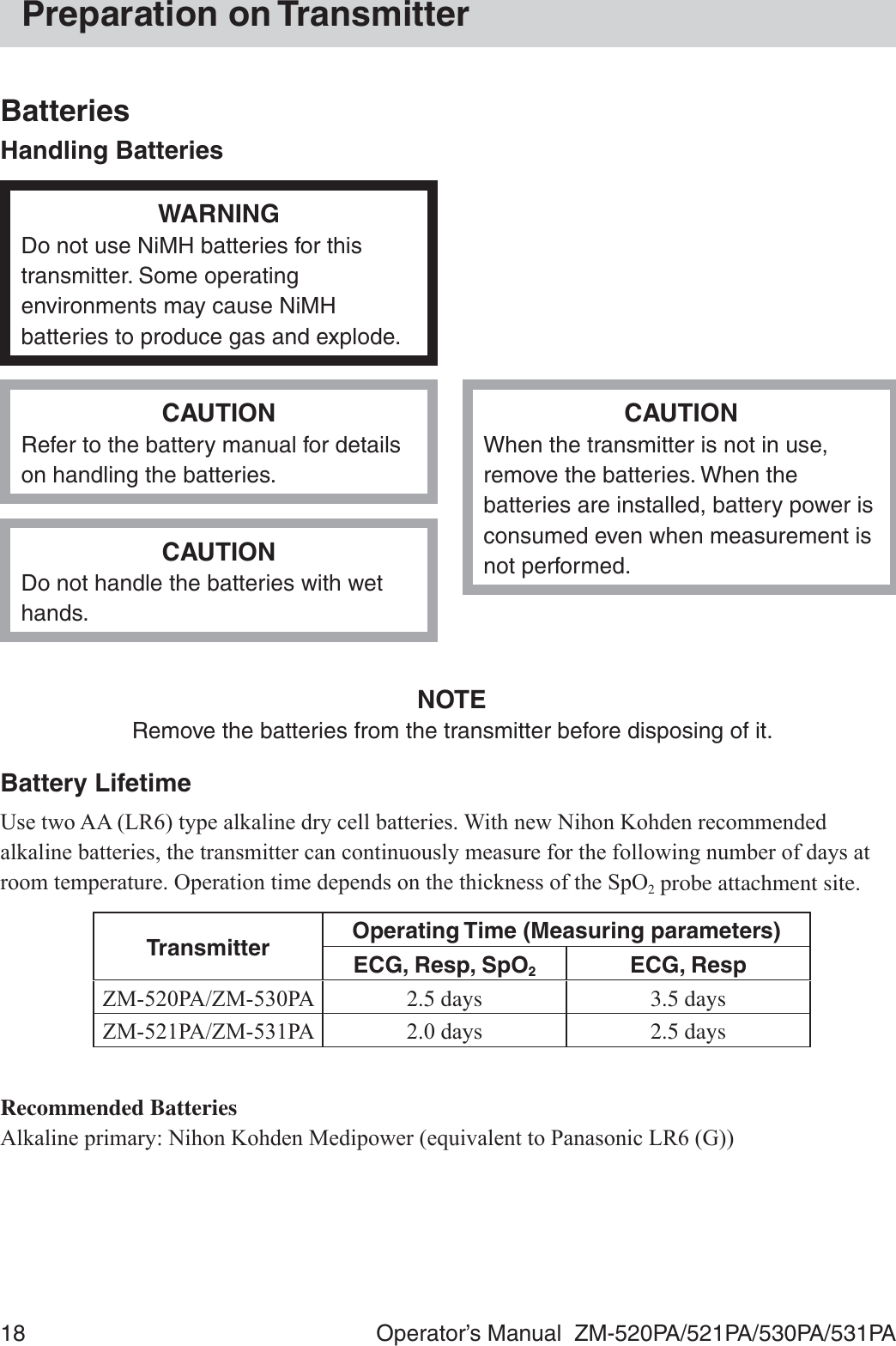 18  Operator’s Manual  ZM-520PA/521PA/530PA/531PAPreparation on TransmitterBatteriesHandling BatteriesWARNINGDo not use NiMH batteries for this transmitter. Some operating environments may cause NiMH batteries to produce gas and explode.CAUTIONRefer to the battery manual for details on handling the batteries.CAUTIONWhen the transmitter is not in use, remove the batteries. When the batteries are installed, battery power is consumed even when measurement is not performed.CAUTIONDo not handle the batteries with wet hands.NOTERemove the batteries from the transmitter before disposing of it.Battery Lifetime8VHWZR$$/5W\SHDONDOLQHGU\FHOOEDWWHULHV:LWKQHZ1LKRQ.RKGHQUHFRPPHQGHGDONDOLQHEDWWHULHVWKHWUDQVPLWWHUFDQFRQWLQXRXVO\PHDVXUHIRUWKHIROORZLQJQXPEHURIGD\VDWURRPWHPSHUDWXUH2SHUDWLRQWLPHGHSHQGVRQWKHWKLFNQHVVRIWKH6S22 probe attachment site.Transmitter Operating Time (Measuring parameters)ECG, Resp, SpO2ECG, Resp=03$=03$ 2.5 days 3.5 days=03$=03$ GD\V 2.5 daysRecommended Batteries$ONDOLQHSULPDU\1LKRQ.RKGHQ0HGLSRZHUHTXLYDOHQWWR3DQDVRQLF/5*