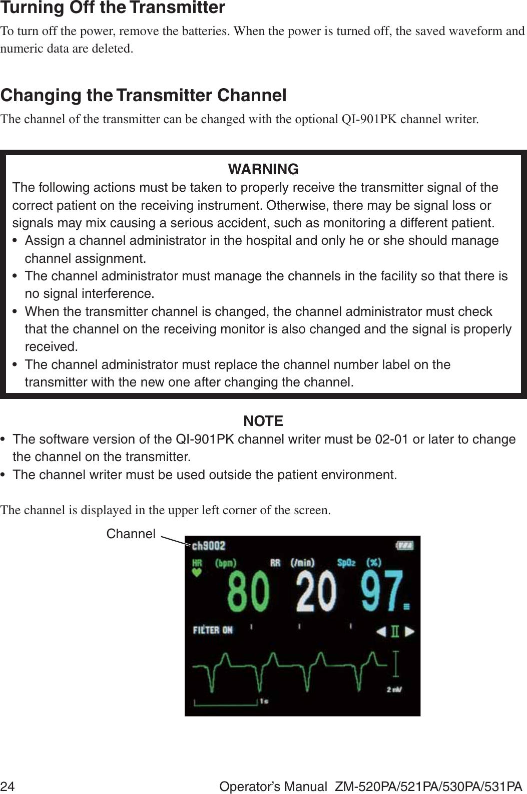 24  Operator’s Manual  ZM-520PA/521PA/530PA/531PATurning Off the TransmitterTo turn off the power, remove the batteries. When the power is turned off, the saved waveform and numeric data are deleted.Changing the Transmitter Channel7KHFKDQQHORIWKHWUDQVPLWWHUFDQEHFKDQJHGZLWKWKHRSWLRQDO4,3.FKDQQHOZULWHUWARNINGThe following actions must be taken to properly receive the transmitter signal of the correct patient on the receiving instrument. Otherwise, there may be signal loss or signals may mix causing a serious accident, such as monitoring a different patient.•  Assign a channel administrator in the hospital and only he or she should manage channel assignment.•  The channel administrator must manage the channels in the facility so that there is no signal interference.•  When the transmitter channel is changed, the channel administrator must check that the channel on the receiving monitor is also changed and the signal is properly received.•  The channel administrator must replace the channel number label on the transmitter with the new one after changing the channel.NOTE•  The software version of the QI-901PK channel writer must be 02-01 or later to change the channel on the transmitter.•  The channel writer must be used outside the patient environment.The channel is displayed in the upper left corner of the screen.Channel