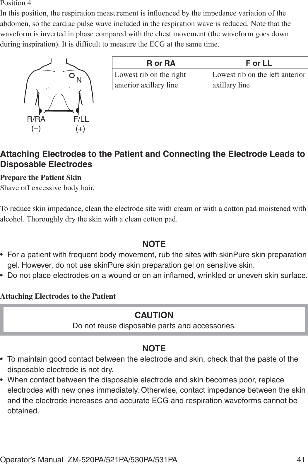 Operator’s Manual  ZM-520PA/521PA/530PA/531PA  41Position 4,QWKLVSRVLWLRQWKHUHVSLUDWLRQPHDVXUHPHQWLVLQÀXHQFHGE\WKHLPSHGDQFHYDULDWLRQRIWKHabdomen, so the cardiac pulse wave included in the respiration wave is reduced. Note that the waveform is inverted in phase compared with the chest movement (the waveform goes down GXULQJLQVSLUDWLRQ,WLVGLI¿FXOWWRPHDVXUHWKH(&amp;*DWWKHVDPHWLPHR or RA F or LLLowest rib on the right anterior axillary lineLowest rib on the left anterior axillary lineAttaching Electrodes to the Patient and Connecting the Electrode Leads to Disposable ElectrodesPrepare the Patient SkinShave off excessive body hair.7RUHGXFHVNLQLPSHGDQFHFOHDQWKHHOHFWURGHVLWHZLWKFUHDPRUZLWKDFRWWRQSDGPRLVWHQHGZLWKDOFRKRO7KRURXJKO\GU\WKHVNLQZLWKDFOHDQFRWWRQSDGNOTE•  For a patient with frequent body movement, rub the sites with skinPure skin preparation gel. However, do not use skinPure skin preparation gel on sensitive skin.•  Do not place electrodes on a wound or on an inﬂamed, wrinkled or uneven skin surface.Attaching Electrodes to the PatientCAUTIONDo not reuse disposable parts and accessories.NOTE•  To maintain good contact between the electrode and skin, check that the paste of the disposable electrode is not dry.•  When contact between the disposable electrode and skin becomes poor, replace electrodes with new ones immediately. Otherwise, contact impedance between the skin and the electrode increases and accurate ECG and respiration waveforms cannot be obtained.NR/RA  (−)F/LL (+)