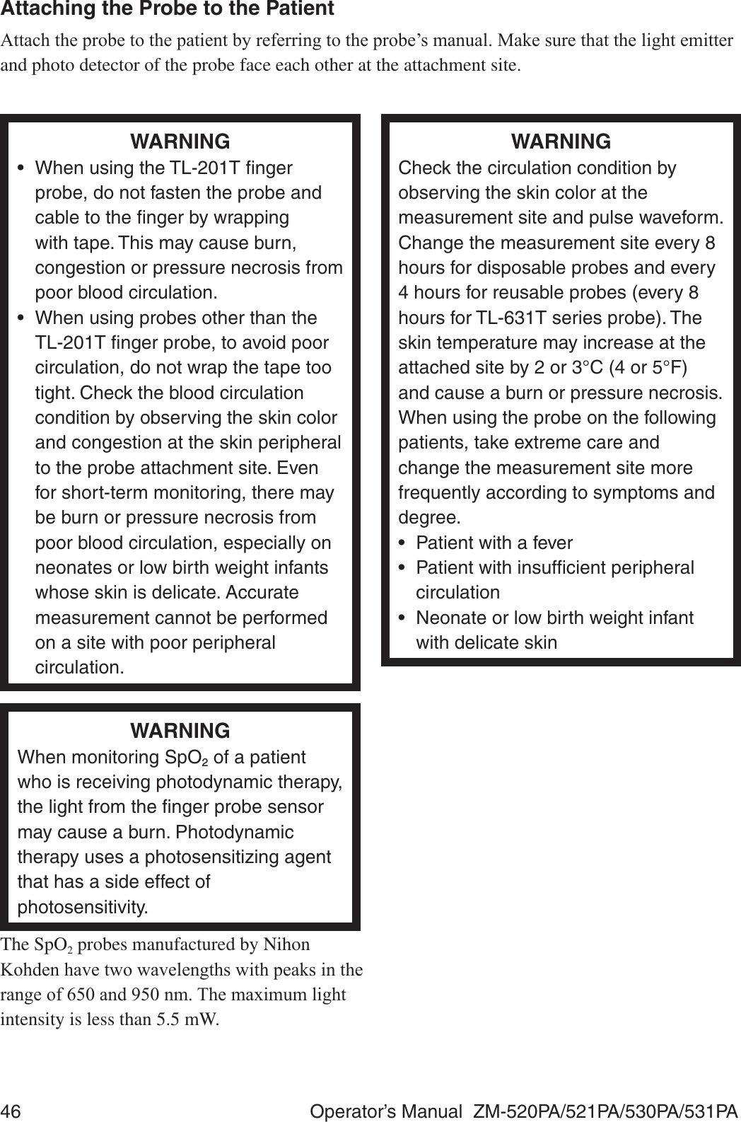 46  Operator’s Manual  ZM-520PA/521PA/530PA/531PAAttaching the Probe to the Patient$WWDFKWKHSUREHWRWKHSDWLHQWE\UHIHUULQJWRWKHSUREH¶VPDQXDO0DNHVXUHWKDWWKHOLJKWHPLWWHUand photo detector of the probe face each other at the attachment site.WARNING•  When using the TL-201T ﬁnger probe, do not fasten the probe and cable to the ﬁnger by wrapping with tape. This may cause burn, congestion or pressure necrosis from poor blood circulation.•  When using probes other than the TL-201T ﬁnger probe, to avoid poor circulation, do not wrap the tape too tight. Check the blood circulation condition by observing the skin color and congestion at the skin peripheral to the probe attachment site. Even for short-term monitoring, there may be burn or pressure necrosis from poor blood circulation, especially on neonates or low birth weight infants whose skin is delicate. Accurate measurement cannot be performed on a site with poor peripheral circulation.WARNINGCheck the circulation condition by observing the skin color at the measurement site and pulse waveform. Change the measurement site every 8 hours for disposable probes and every 4 hours for reusable probes (every 8 hours for TL-631T series probe). The skin temperature may increase at the attached site by 2 or 3°C (4 or 5°F) and cause a burn or pressure necrosis. When using the probe on the following patients, take extreme care and change the measurement site more frequently according to symptoms and degree.•  Patient with a fever•  Patient with insufﬁcient peripheral circulation•  Neonate or low birth weight infant with delicate skinWARNINGWhen monitoring SpO2 of a patient who is receiving photodynamic therapy, the light from the ﬁnger probe sensor may cause a burn. Photodynamic therapy uses a photosensitizing agent that has a side effect of photosensitivity.The SpO2 probes manufactured by Nihon .RKGHQKDYHWZRZDYHOHQJWKVZLWKSHDNVLQWKHUDQJHRIDQGQP7KHPD[LPXPOLJKWintensity is less than 5.5 mW.