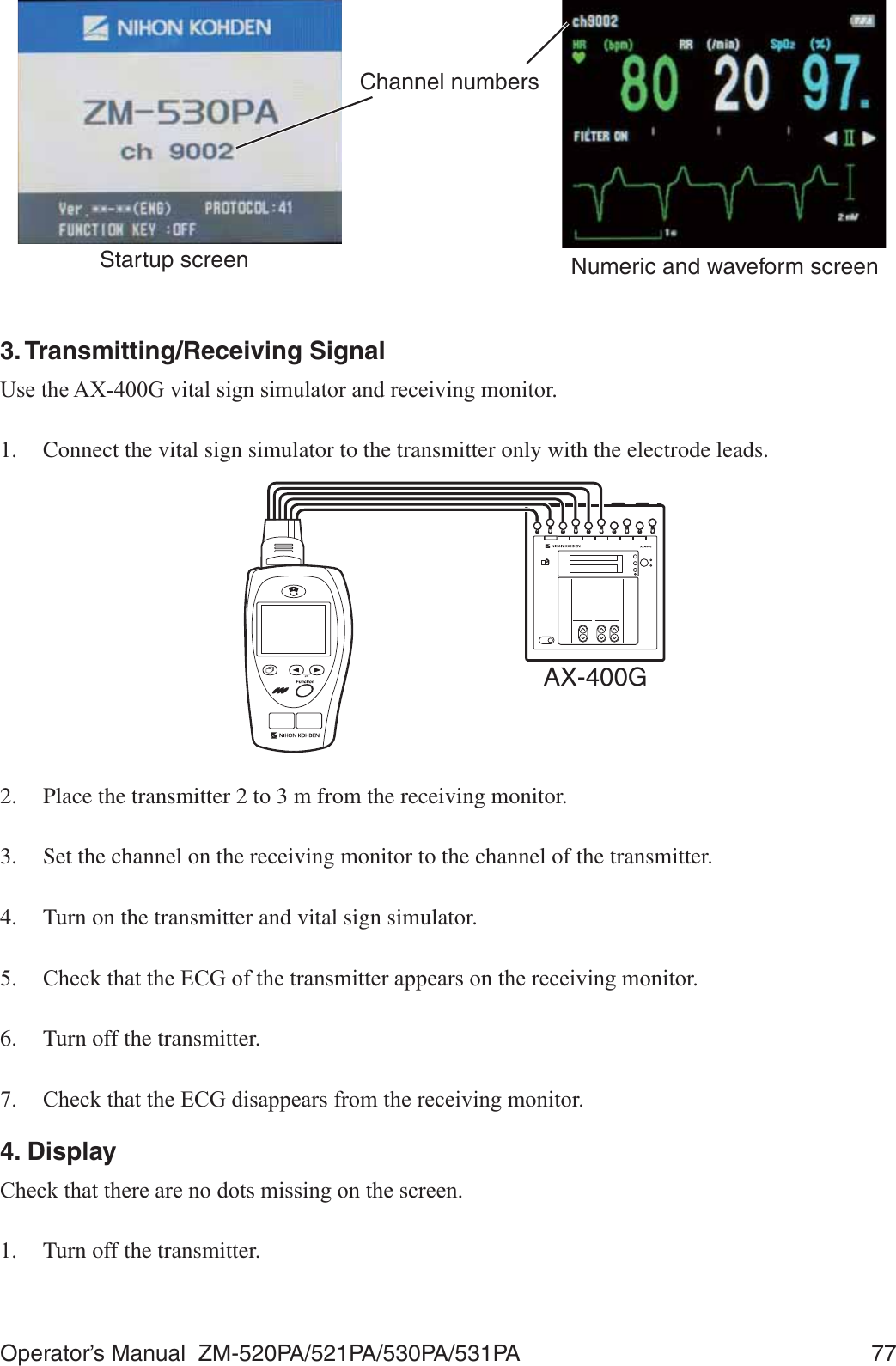 Operator’s Manual  ZM-520PA/521PA/530PA/531PA  77Channel numbersStartup screen Numeric and waveform screen3. Transmitting/Receiving Signal8VHWKH$;*YLWDOVLJQVLPXODWRUDQGUHFHLYLQJPRQLWRU1.  Connect the vital sign simulator to the transmitter only with the electrode leads.AX-400G2.  Place the transmitter 2 to 3 m from the receiving monitor.3.  Set the channel on the receiving monitor to the channel of the transmitter.4.  Turn on the transmitter and vital sign simulator. &amp;KHFNWKDWWKH(&amp;*RIWKHWUDQVPLWWHUDSSHDUVRQWKHUHFHLYLQJPRQLWRU6.  Turn off the transmitter. &amp;KHFNWKDWWKH(&amp;*GLVDSSHDUVIURPWKHUHFHLYLQJPRQLWRU4. Display&amp;KHFNWKDWWKHUHDUHQRGRWVPLVVLQJRQWKHVFUHHQ1.  Turn off the transmitter.