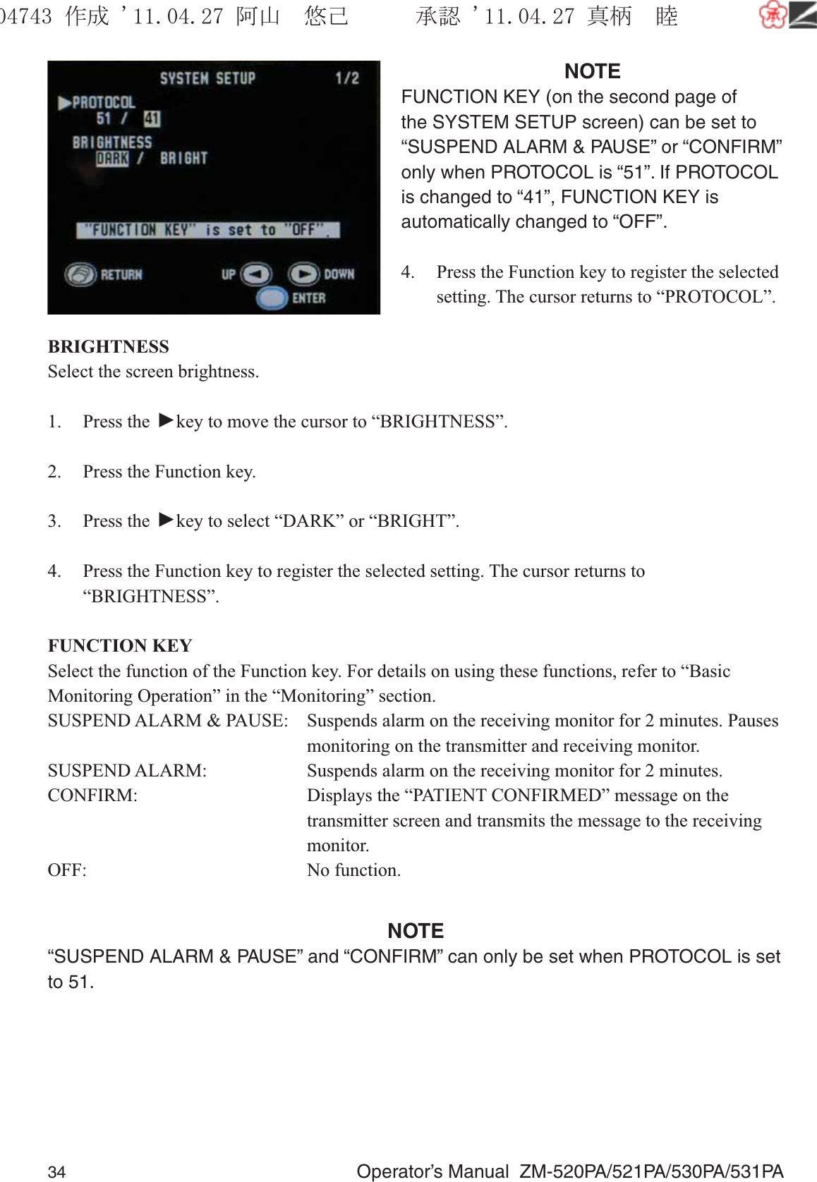 34  Operator’s Manual  ZM-520PA/521PA/530PA/531PANOTEFUNCTION KEY (on the second page of the SYSTEM SETUP screen) can be set to “SUSPEND ALARM &amp; PAUSE” or “CONFIRM” only when PROTOCOL is “51”. If PROTOCOL is changed to “41”, FUNCTION KEY is automatically changed to “OFF”.4.  Press the Function key to register the selected setting. The cursor returns to “PROTOCOL”.BRIGHTNESSSelect the screen brightness.1. Press the ▼ key to move the cursor to “BRIGHTNESS”.2.  Press the Function key.3. Press the ▼ key to select “DARK” or “BRIGHT”.4.  Press the Function key to register the selected setting. The cursor returns to “BRIGHTNESS”.FUNCTION KEYSelect the function of the Function key. For details on using these functions, refer to “Basic Monitoring Operation” in the “Monitoring” section.SUSPEND ALARM &amp; PAUSE:  Suspends alarm on the receiving monitor for 2 minutes. Pauses    monitoring on the transmitter and receiving monitor.SUSPEND ALARM:  Suspends alarm on the receiving monitor for 2 minutes.CONFIRM:  Displays the “PATIENT CONFIRMED” message on the    transmitter screen and transmits the message to the receiving   monitor.OFF: No function.NOTE“SUSPEND ALARM &amp; PAUSE” and “CONFIRM” can only be set when PROTOCOL is set to 51.૞ᚑ㒙ጊޓᖘᏆ ᛚ⹺⌀ᨩޓ⌬