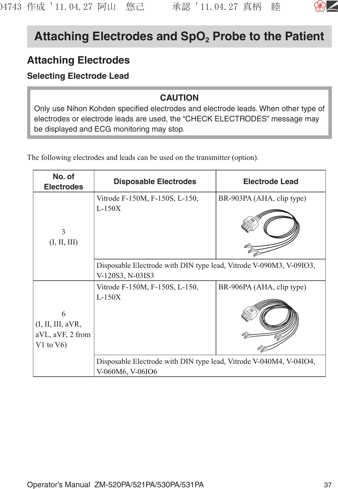 Operator’s Manual  ZM-520PA/521PA/530PA/531PA 37Attaching Electrodes and SpO2 Probe to the PatientAttaching ElectrodesSelecting Electrode LeadCAUTIONOnly use Nihon Kohden speciﬁed electrodes and electrode leads. When other type of electrodes or electrode leads are used, the “CHECK ELECTRODES” message may be displayed and ECG monitoring may stop.The following electrodes and leads can be used on the transmitter (option).No. of Electrodes Disposable Electrodes Electrode Lead3(I, II, III)Vitrode F-150M, F-150S, L-150, L-150XBR-903PA (AHA, clip type)Disposable Electrode with DIN type lead, Vitrode V-090M3, V-09IO3, V-120S3, N-03IS36(I, II, III, aVR, aVL, aVF, 2 from V1 to V6)Vitrode F-150M, F-150S, L-150, L-150XBR-906PA (AHA, clip type)Disposable Electrode with DIN type lead, Vitrode V-040M4, V-04IO4, V-060M6, V-06IO6૞ᚑ㒙ጊޓᖘᏆ ᛚ⹺⌀ᨩޓ⌬