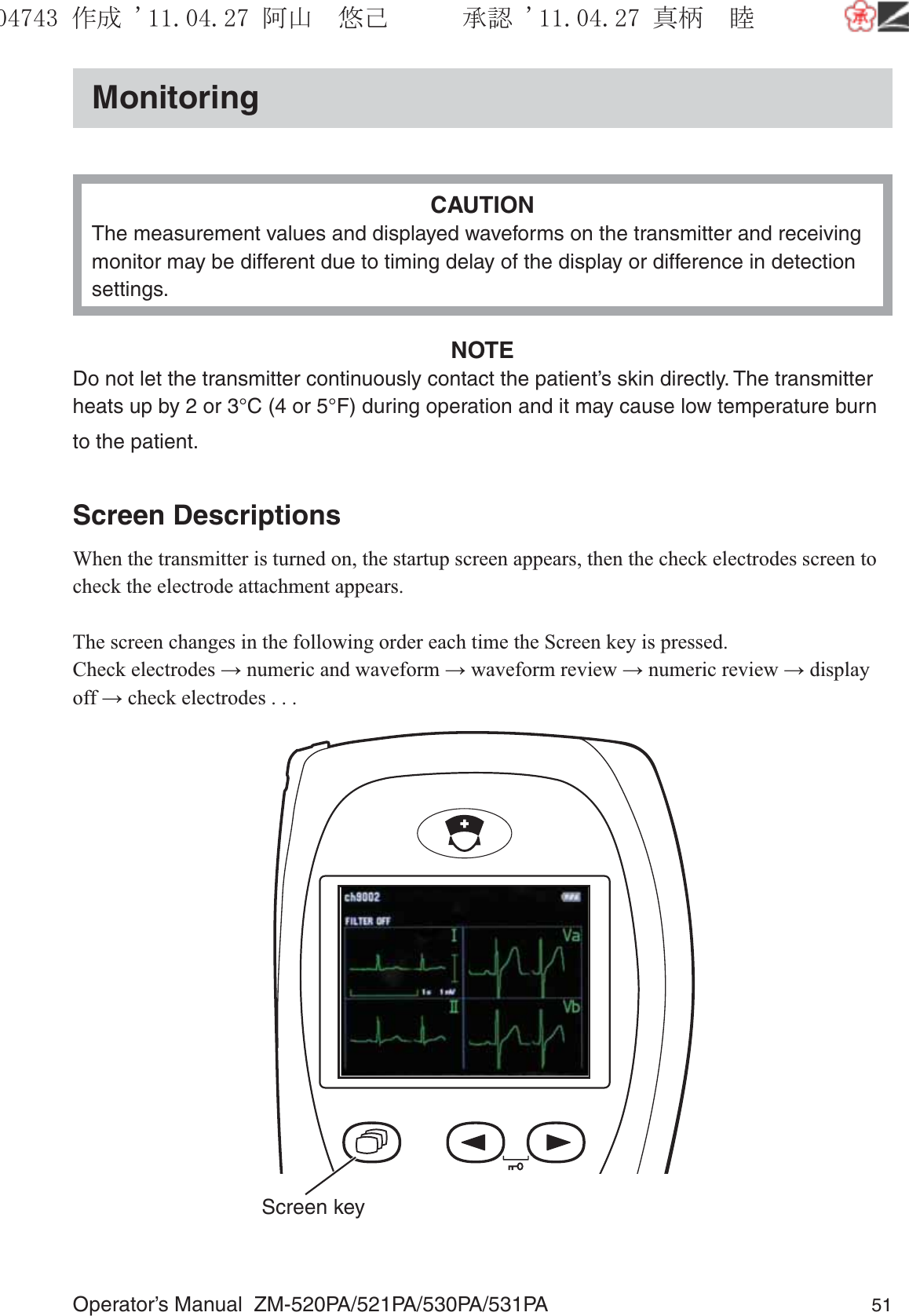 Operator’s Manual  ZM-520PA/521PA/530PA/531PA 51MonitoringCAUTIONThe measurement values and displayed waveforms on the transmitter and receiving monitor may be different due to timing delay of the display or difference in detection settings.NOTEDo not let the transmitter continuously contact the patient’s skin directly. The transmitter heats up by 2 or 3°C (4 or 5°F) during operation and it may cause low temperature burn to the patient.Screen DescriptionsWhen the transmitter is turned on, the startup screen appears, then the check electrodes screen to check the electrode attachment appears.The screen changes in the following order each time the Screen key is pressed.Check electrodes → numeric and waveform → waveform review → numeric review → display off → check electrodes . . . Screen key૞ᚑ㒙ጊޓᖘᏆ ᛚ⹺⌀ᨩޓ⌬
