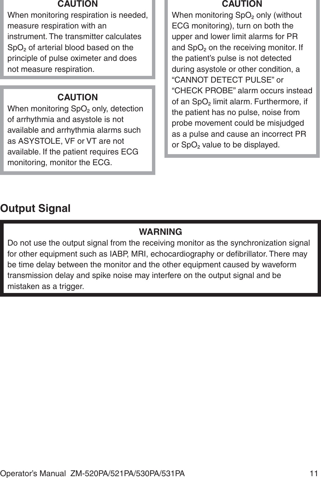 Operator’s Manual  ZM-520PA/521PA/530PA/531PA  11CAUTIONWhen monitoring respiration is needed, measure respiration with an instrument. The transmitter calculates SpO2 of arterial blood based on the principle of pulse oximeter and does not measure respiration.CAUTIONWhen monitoring SpO2 only, detection of arrhythmia and asystole is not available and arrhythmia alarms such as ASYSTOLE, VF or VT are not available. If the patient requires ECG monitoring, monitor the ECG.CAUTIONWhen monitoring SpO2 only (without ECG monitoring), turn on both the upper and lower limit alarms for PR and SpO2 on the receiving monitor. If the patient’s pulse is not detected during asystole or other condition, a “CANNOT DETECT PULSE” or “CHECK PROBE” alarm occurs instead of an SpO2 limit alarm. Furthermore, if the patient has no pulse, noise from probe movement could be misjudged as a pulse and cause an incorrect PR or SpO2 value to be displayed.Output SignalWARNINGDo not use the output signal from the receiving monitor as the synchronization signal for other equipment such as IABP, MRI, echocardiography or deﬁbrillator. There may be time delay between the monitor and the other equipment caused by waveform transmission delay and spike noise may interfere on the output signal and be mistaken as a trigger.