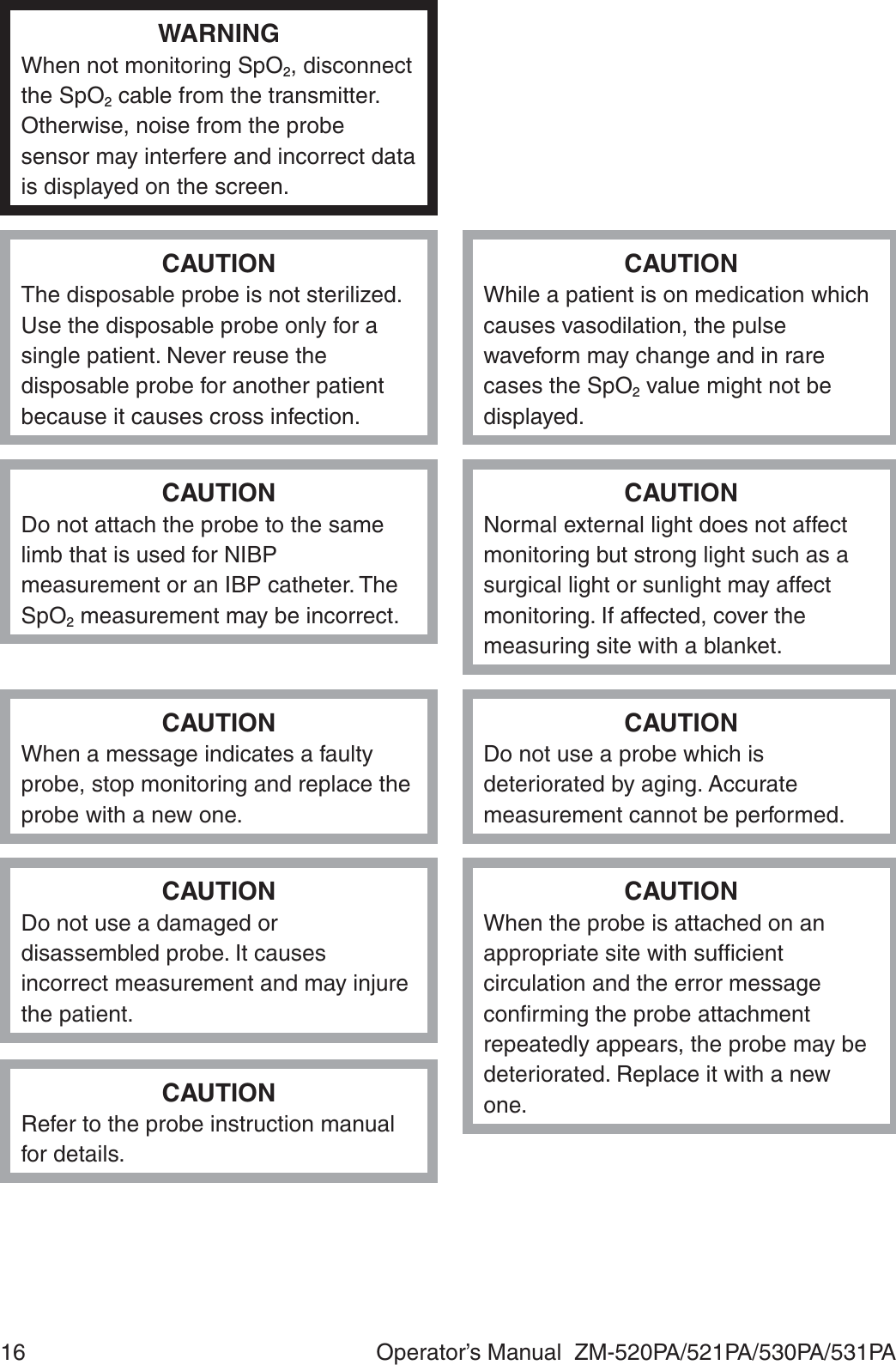 16  Operator’s Manual  ZM-520PA/521PA/530PA/531PAWARNINGWhen not monitoring SpO2, disconnect the SpO2 cable from the transmitter. Otherwise, noise from the probe sensor may interfere and incorrect data is displayed on the screen.CAUTIONThe disposable probe is not sterilized. Use the disposable probe only for a single patient. Never reuse the disposable probe for another patient because it causes cross infection.CAUTIONWhile a patient is on medication which causes vasodilation, the pulse waveform may change and in rare cases the SpO2 value might not be displayed.CAUTIONDo not attach the probe to the same limb that is used for NIBP measurement or an IBP catheter. The SpO2 measurement may be incorrect.CAUTIONNormal external light does not affect monitoring but strong light such as a surgical light or sunlight may affect monitoring. If affected, cover the measuring site with a blanket.CAUTIONWhen a message indicates a faulty probe, stop monitoring and replace the probe with a new one.CAUTIONDo not use a probe which is deteriorated by aging. Accurate measurement cannot be performed.CAUTIONDo not use a damaged or disassembled probe. It causes incorrect measurement and may injure the patient.CAUTIONRefer to the probe instruction manual for details.CAUTIONWhen the probe is attached on an appropriate site with sufﬁcient circulation and the error message conﬁrming the probe attachment repeatedly appears, the probe may be deteriorated. Replace it with a new one.