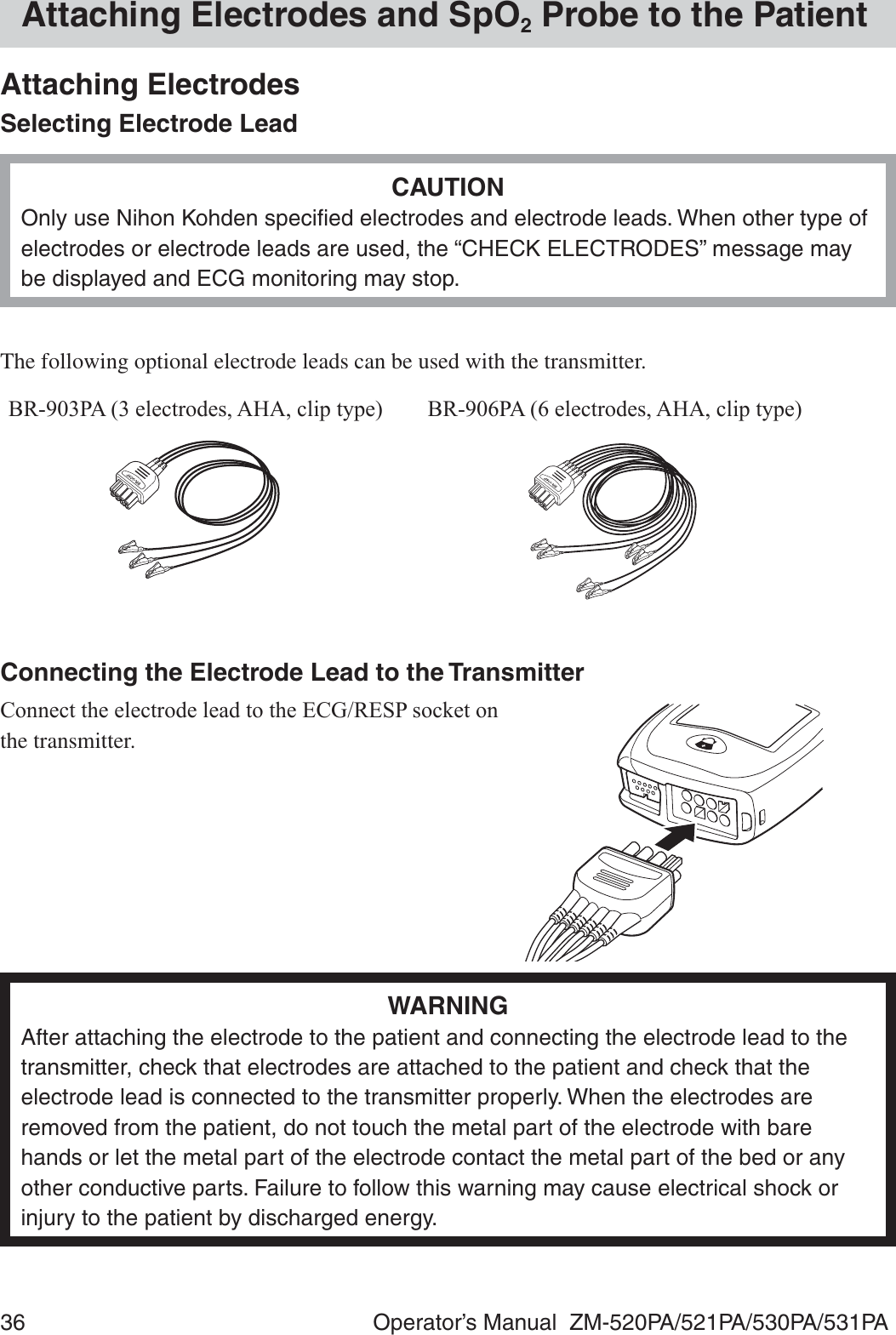 36  Operator’s Manual  ZM-520PA/521PA/530PA/531PAAttaching Electrodes and SpO2 Probe to the PatientAttaching ElectrodesSelecting Electrode LeadCAUTIONOnly use Nihon Kohden speciﬁed electrodes and electrode leads. When other type of electrodes or electrode leads are used, the “CHECK ELECTRODES” message may be displayed and ECG monitoring may stop.The following optional electrode leads can be used with the transmitter.%53$HOHFWURGHV$+$FOLSW\SH %53$HOHFWURGHV$+$FOLSW\SHConnecting the Electrode Lead to the Transmitter&amp;RQQHFWWKHHOHFWURGHOHDGWRWKH(&amp;*5(63VRFNHWRQthe transmitter.WARNINGAfter attaching the electrode to the patient and connecting the electrode lead to the transmitter, check that electrodes are attached to the patient and check that the electrode lead is connected to the transmitter properly. When the electrodes are removed from the patient, do not touch the metal part of the electrode with bare hands or let the metal part of the electrode contact the metal part of the bed or any other conductive parts. Failure to follow this warning may cause electrical shock or injury to the patient by discharged energy.