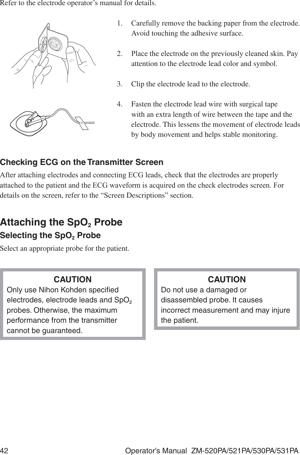 42  Operator’s Manual  ZM-520PA/521PA/530PA/531PARefer to the electrode operator’s manual for details. &amp;DUHIXOO\UHPRYHWKHEDFNLQJSDSHUIURPWKHHOHFWURGHAvoid touching the adhesive surface. 3ODFHWKHHOHFWURGHRQWKHSUHYLRXVO\FOHDQHGVNLQ3D\attention to the electrode lead color and symbol.3.  Clip the electrode lead to the electrode.4.  Fasten the electrode lead wire with surgical tape with an extra length of wire between the tape and the electrode. This lessens the movement of electrode leads by body movement and helps stable monitoring.Checking ECG on the Transmitter Screen$IWHUDWWDFKLQJHOHFWURGHVDQGFRQQHFWLQJ(&amp;*OHDGVFKHFNWKDWWKHHOHFWURGHVDUHSURSHUO\DWWDFKHGWRWKHSDWLHQWDQGWKH(&amp;*ZDYHIRUPLVDFTXLUHGRQWKHFKHFNHOHFWURGHVVFUHHQ)RUdetails on the screen, refer to the “Screen Descriptions” section.Attaching the SpO2 ProbeSelecting the SpO2 ProbeSelect an appropriate probe for the patient.CAUTIONOnly use Nihon Kohden speciﬁed electrodes, electrode leads and SpO2 probes. Otherwise, the maximum performance from the transmitter cannot be guaranteed.CAUTIONDo not use a damaged or disassembled probe. It causes incorrect measurement and may injure the patient.