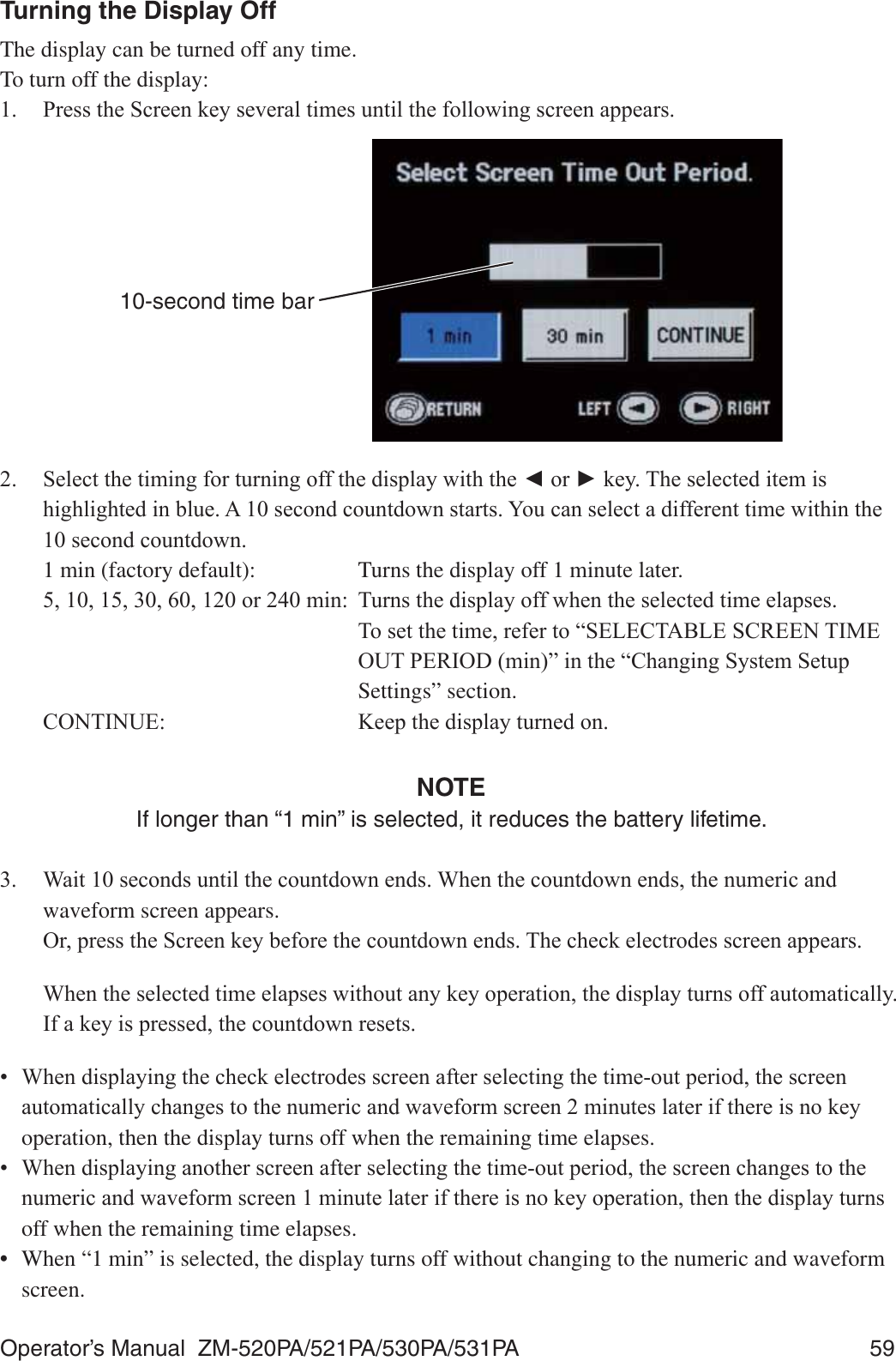 Operator’s Manual  ZM-520PA/521PA/530PA/531PA  59Turning the Display OffThe display can be turned off any time. To turn off the display:  3UHVVWKH6FUHHQNH\VHYHUDOWLPHVXQWLOWKHIROORZLQJVFUHHQDSSHDUV10-second time bar 6HOHFWWKHWLPLQJIRUWXUQLQJRIIWKHGLVSOD\ZLWKWKHŻRUŹNH\7KHVHOHFWHGLWHPLVKLJKOLJKWHGLQEOXH$VHFRQGFRXQWGRZQVWDUWV&lt;RXFDQVHOHFWDGLIIHUHQWWLPHZLWKLQWKHVHFRQGFRXQWGRZQ  1 min (factory default):  Turns the display off 1 minute later. RUPLQ 7XUQVWKHGLVSOD\RIIZKHQWKHVHOHFWHGWLPHHODSVHV  7RVHWWKHWLPHUHIHUWR³6(/(&amp;7$%/(6&amp;5((17,0( 2873(5,2&apos;PLQ´LQWKH³&amp;KDQJLQJ6\VWHP6HWXS Settings” section. &amp;217,18( .HHSWKHGLVSOD\WXUQHGRQNOTEIf longer than “1 min” is selected, it reduces the battery lifetime. :DLWVHFRQGVXQWLOWKHFRXQWGRZQHQGV:KHQWKHFRXQWGRZQHQGVWKHQXPHULFDQGwaveform screen appears. 2USUHVVWKH6FUHHQNH\EHIRUHWKHFRXQWGRZQHQGV7KHFKHFNHOHFWURGHVVFUHHQDSSHDUV :KHQWKHVHOHFWHGWLPHHODSVHVZLWKRXWDQ\NH\RSHUDWLRQWKHGLVSOD\WXUQVRIIDXWRPDWLFDOO\,IDNH\LVSUHVVHGWKHFRXQWGRZQUHVHWV :KHQGLVSOD\LQJWKHFKHFNHOHFWURGHVVFUHHQDIWHUVHOHFWLQJWKHWLPHRXWSHULRGWKHVFUHHQDXWRPDWLFDOO\FKDQJHVWRWKHQXPHULFDQGZDYHIRUPVFUHHQPLQXWHVODWHULIWKHUHLVQRNH\operation, then the display turns off when the remaining time elapses. :KHQGLVSOD\LQJDQRWKHUVFUHHQDIWHUVHOHFWLQJWKHWLPHRXWSHULRGWKHVFUHHQFKDQJHVWRWKHQXPHULFDQGZDYHIRUPVFUHHQPLQXWHODWHULIWKHUHLVQRNH\RSHUDWLRQWKHQWKHGLVSOD\WXUQVoff when the remaining time elapses.•  When “1 min” is selected, the display turns off without changing to the numeric and waveform screen.