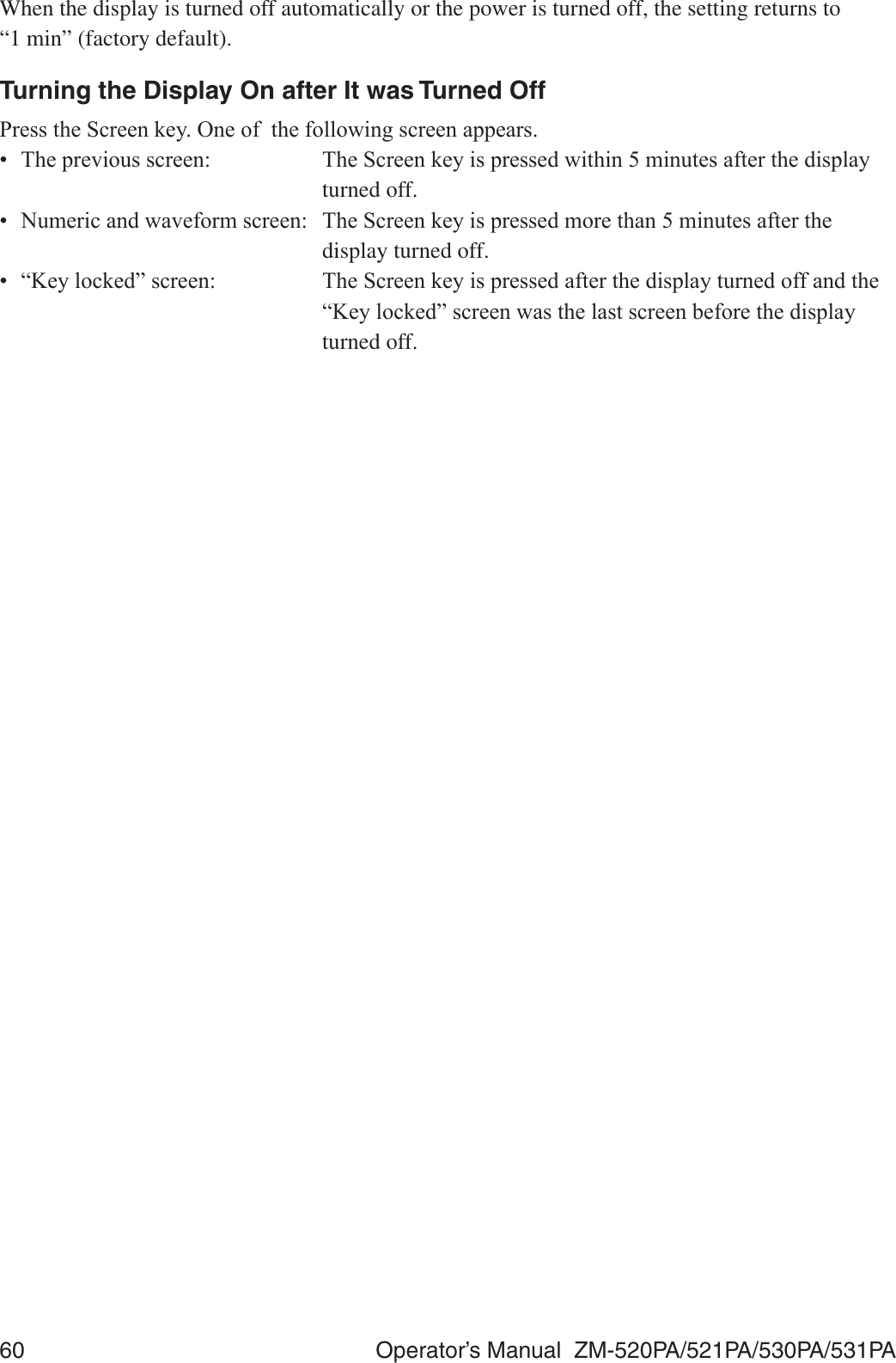 60  Operator’s Manual  ZM-520PA/521PA/530PA/531PAWhen the display is turned off automatically or the power is turned off, the setting returns to  “1 min” (factory default).Turning the Display On after It was Turned Off3UHVVWKH6FUHHQNH\2QHRIWKHIROORZLQJVFUHHQDSSHDUV 7KHSUHYLRXVVFUHHQ 7KH6FUHHQNH\LVSUHVVHGZLWKLQPLQXWHVDIWHUWKHGLVSOD\ turned off. 1XPHULFDQGZDYHIRUPVFUHHQ 7KH6FUHHQNH\LVSUHVVHGPRUHWKDQPLQXWHVDIWHUWKH  display turned off.  ³.H\ORFNHG´VFUHHQ 7KH6FUHHQNH\LVSUHVVHGDIWHUWKHGLVSOD\WXUQHGRIIDQGWKH ³.H\ORFNHG´VFUHHQZDVWKHODVWVFUHHQEHIRUHWKHGLVSOD\ turned off.