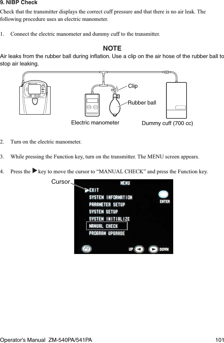 Operator’s Manual  ZM-540PA/541PA  1019. NIBP CheckCheck that the transmitter displays the correct cuff pressure and that there is no air leak. The following procedure uses an electric manometer.1.  Connect the electric manometer and dummy cuff to the transmitter.NOTEAir leaks from the rubber ball during inﬂation. Use a clip on the air hose of the rubber ball to stop air leaking.Electric manometer Dummy cuff (700 cc)ClipRubber ball2.  Turn on the electric manometer.3.  While pressing the Function key, turn on the transmitter. The MENU screen appears.4. Press the ▼ key to move the cursor to “MANUAL CHECK” and press the Function key.Cursor