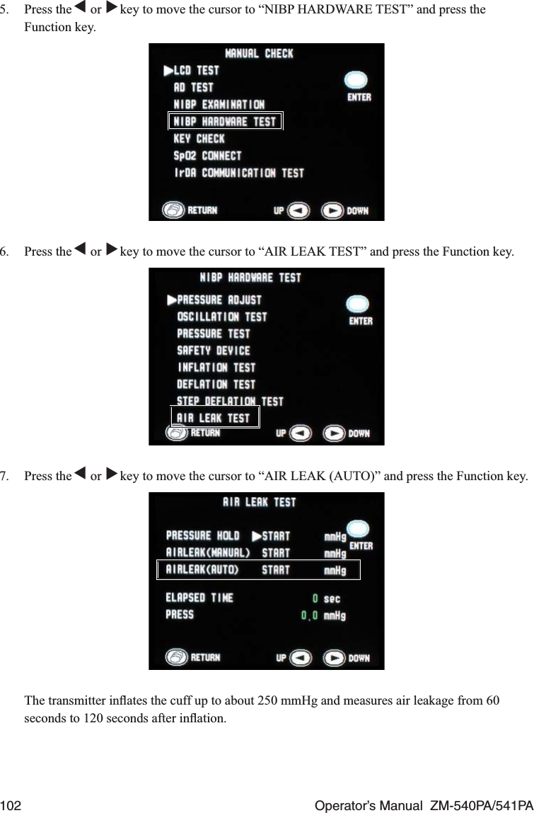 102  Operator’s Manual  ZM-540PA/541PA5. Press the ▼ or ▼ key to move the cursor to “NIBP HARDWARE TEST” and press the Function key.6. Press the ▼ or ▼ key to move the cursor to “AIR LEAK TEST” and press the Function key.7. Press the ▼ or ▼ key to move the cursor to “AIR LEAK (AUTO)” and press the Function key.  The transmitter inﬂates the cuff up to about 250 mmHg and measures air leakage from 60 seconds to 120 seconds after inﬂation.