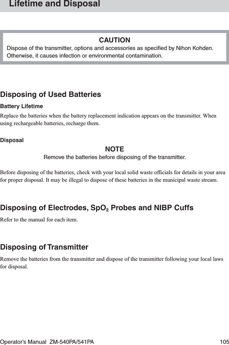 Operator’s Manual  ZM-540PA/541PA  105Lifetime and DisposalCAUTIONDispose of the transmitter, options and accessories as speciﬁed by Nihon Kohden. Otherwise, it causes infection or environmental contamination.Disposing of Used BatteriesBattery LifetimeReplace the batteries when the battery replacement indication appears on the transmitter. When using rechargeable batteries, recharge them.DisposalNOTERemove the batteries before disposing of the transmitter.Before disposing of the batteries, check with your local solid waste ofﬁcials for details in your area for proper disposal. It may be illegal to dispose of these batteries in the municipal waste stream.Disposing of Electrodes, SpO2 Probes and NIBP CuffsRefer to the manual for each item.Disposing of TransmitterRemove the batteries from the transmitter and dispose of the transmitter following your local laws for disposal.