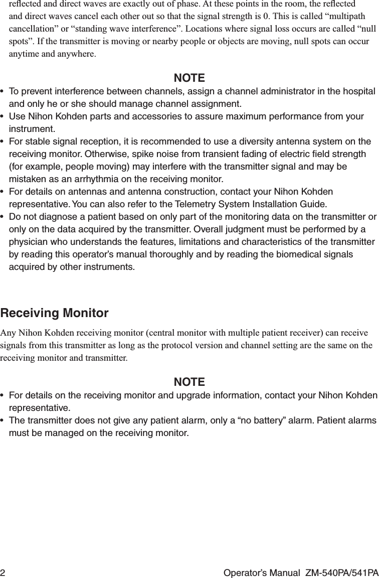 2  Operator’s Manual  ZM-540PA/541PAreﬂected and direct waves are exactly out of phase. At these points in the room, the reﬂected and direct waves cancel each other out so that the signal strength is 0. This is called “multipath cancellation” or “standing wave interference”. Locations where signal loss occurs are called “null spots”. If the transmitter is moving or nearby people or objects are moving, null spots can occur anytime and anywhere.NOTE•  To prevent interference between channels, assign a channel administrator in the hospital and only he or she should manage channel assignment.•  Use Nihon Kohden parts and accessories to assure maximum performance from your instrument.•  For stable signal reception, it is recommended to use a diversity antenna system on the receiving monitor. Otherwise, spike noise from transient fading of electric ﬁeld strength (for example, people moving) may interfere with the transmitter signal and may be mistaken as an arrhythmia on the receiving monitor.•  For details on antennas and antenna construction, contact your Nihon Kohden representative. You can also refer to the Telemetry System Installation Guide.•  Do not diagnose a patient based on only part of the monitoring data on the transmitter or only on the data acquired by the transmitter. Overall judgment must be performed by a physician who understands the features, limitations and characteristics of the transmitter by reading this operator’s manual thoroughly and by reading the biomedical signals acquired by other instruments.Receiving MonitorAny Nihon Kohden receiving monitor (central monitor with multiple patient receiver) can receive signals from this transmitter as long as the protocol version and channel setting are the same on the receiving monitor and transmitter.NOTE•  For details on the receiving monitor and upgrade information, contact your Nihon Kohden representative.•  The transmitter does not give any patient alarm, only a “no battery” alarm. Patient alarms must be managed on the receiving monitor.