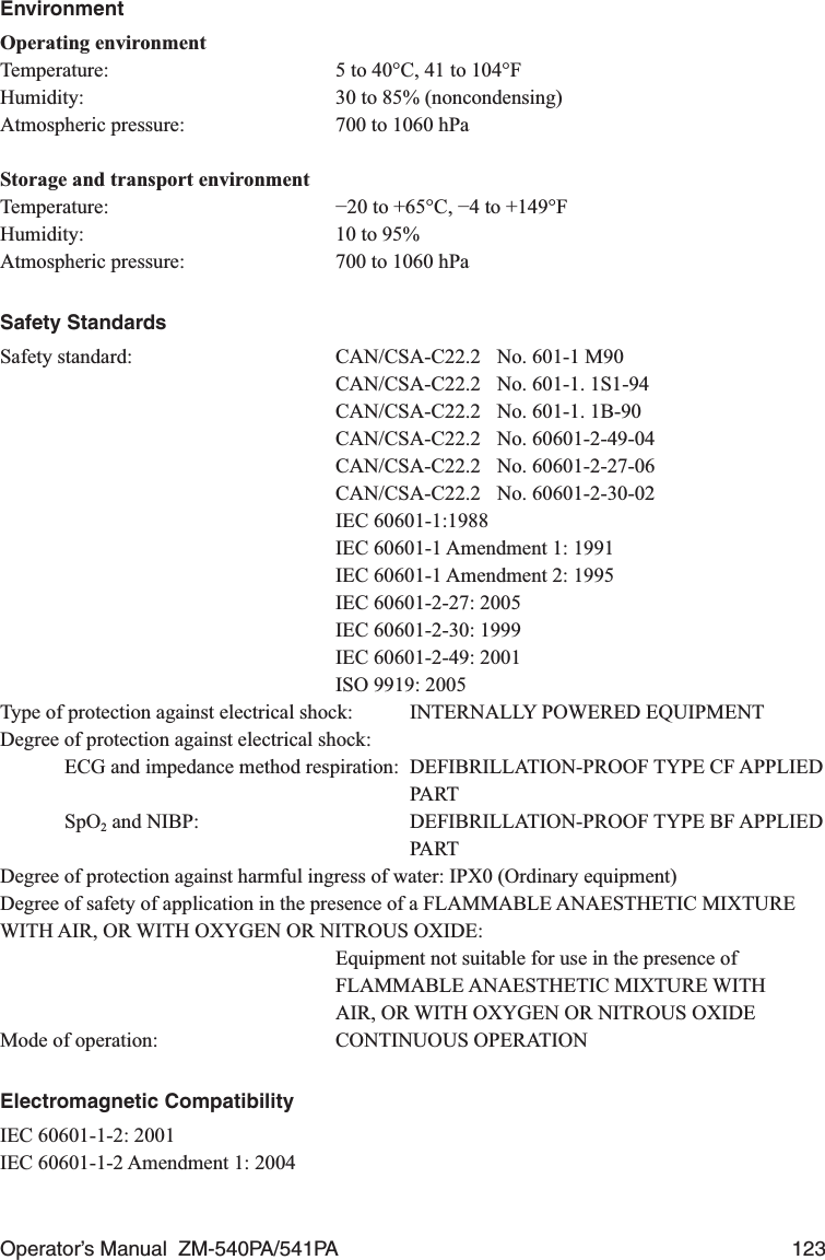 Operator’s Manual  ZM-540PA/541PA  123EnvironmentOperating environmentTemperature:  5 to 40°C, 41 to 104°FHumidity:  30 to 85% (noncondensing)Atmospheric pressure:  700 to 1060 hPaStorage and transport environmentTemperature:  −20 to +65°C, −4 to +149°FHumidity:  10 to 95%Atmospheric pressure:  700 to 1060 hPaSafety StandardsSafety standard:  CAN/CSA-C22.2  No. 601-1 M90  CAN/CSA-C22.2  No. 601-1. 1S1-94  CAN/CSA-C22.2  No. 601-1. 1B-90 CAN/CSA-C22.2 No. 60601-2-49-04 CAN/CSA-C22.2 No. 60601-2-27-06 CAN/CSA-C22.2 No. 60601-2-30-02 IEC 60601-1:1988  IEC 60601-1 Amendment 1: 1991  IEC 60601-1 Amendment 2: 1995  IEC 60601-2-27: 2005  IEC 60601-2-30: 1999  IEC 60601-2-49: 2001  ISO 9919: 2005Type of protection against electrical shock:  INTERNALLY POWERED EQUIPMENTDegree of protection against electrical shock:ECG and impedance method respiration:  DEFIBRILLATION-PROOF TYPE CF APPLIED  PARTSpO2 and NIBP:    DEFIBRILLATION-PROOF TYPE BF APPLIED  PARTDegree of protection against harmful ingress of water: IPX0 (Ordinary equipment)Degree of safety of application in the presence of a FLAMMABLE ANAESTHETIC MIXTURE WITH AIR, OR WITH OXYGEN OR NITROUS OXIDE:  Equipment not suitable for use in the presence of FLAMMABLE ANAESTHETIC MIXTURE WITH  AIR, OR WITH OXYGEN OR NITROUS OXIDEMode of operation:  CONTINUOUS OPERATIONElectromagnetic CompatibilityIEC 60601-1-2: 2001IEC 60601-1-2 Amendment 1: 2004