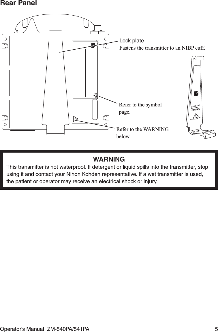 Operator’s Manual  ZM-540PA/541PA  5Rear PanelRefer to the symbol page.Refer to the WARNING below.Lock plateFastens the transmitter to an NIBP cuff.WARNINGThis transmitter is not waterproof. If detergent or liquid spills into the transmitter, stop using it and contact your Nihon Kohden representative. If a wet transmitter is used, the patient or operator may receive an electrical shock or injury.