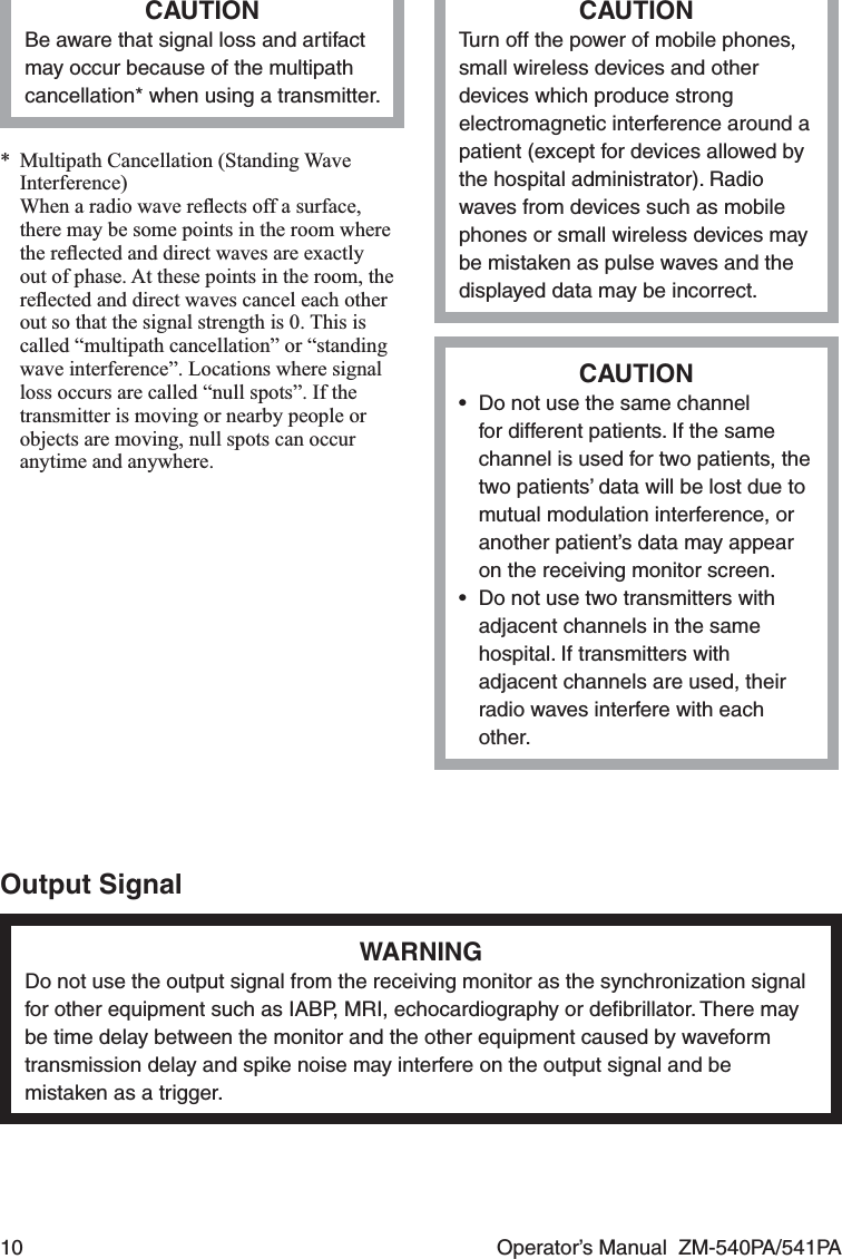 10  Operator’s Manual  ZM-540PA/541PACAUTIONBe aware that signal loss and artifact may occur because of the multipath cancellation* when using a transmitter.*  Multipath Cancellation (Standing Wave Interference)  When a radio wave reﬂects off a surface, there may be some points in the room where the reﬂected and direct waves are exactly out of phase. At these points in the room, the reﬂected and direct waves cancel each other out so that the signal strength is 0. This is called “multipath cancellation” or “standing wave interference”. Locations where signal loss occurs are called “null spots”. If the transmitter is moving or nearby people or objects are moving, null spots can occur anytime and anywhere.CAUTIONTurn off the power of mobile phones, small wireless devices and other devices which produce strong electromagnetic interference around a patient (except for devices allowed by the hospital administrator). Radio waves from devices such as mobile phones or small wireless devices may be mistaken as pulse waves and the displayed data may be incorrect.CAUTION•  Do not use the same channel for different patients. If the same channel is used for two patients, the two patients’ data will be lost due to mutual modulation interference, or another patient’s data may appear on the receiving monitor screen.•  Do not use two transmitters with adjacent channels in the same hospital. If transmitters with adjacent channels are used, their radio waves interfere with each other.Output SignalWARNINGDo not use the output signal from the receiving monitor as the synchronization signal for other equipment such as IABP, MRI, echocardiography or deﬁbrillator. There may be time delay between the monitor and the other equipment caused by waveform transmission delay and spike noise may interfere on the output signal and be mistaken as a trigger.