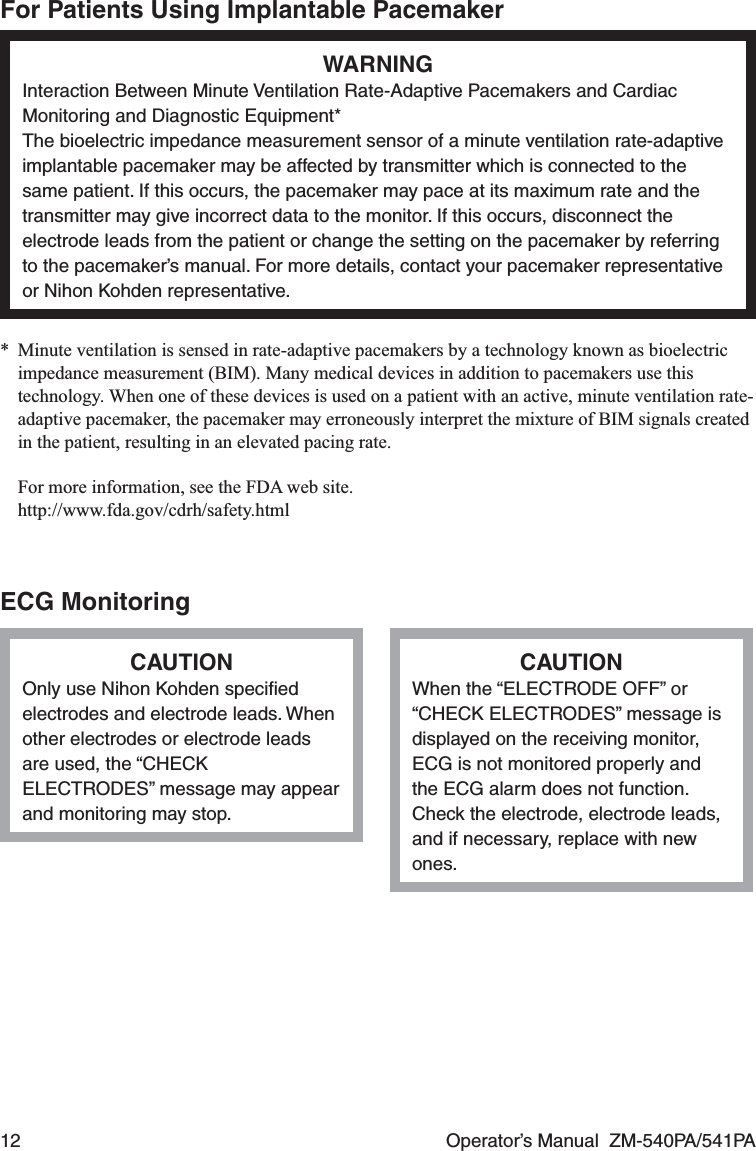 12  Operator’s Manual  ZM-540PA/541PAFor Patients Using Implantable PacemakerWARNINGInteraction Between Minute Ventilation Rate-Adaptive Pacemakers and Cardiac Monitoring and Diagnostic Equipment*The bioelectric impedance measurement sensor of a minute ventilation rate-adaptive implantable pacemaker may be affected by transmitter which is connected to the same patient. If this occurs, the pacemaker may pace at its maximum rate and the transmitter may give incorrect data to the monitor. If this occurs, disconnect the electrode leads from the patient or change the setting on the pacemaker by referring to the pacemaker’s manual. For more details, contact your pacemaker representative or Nihon Kohden representative.*  Minute ventilation is sensed in rate-adaptive pacemakers by a technology known as bioelectric impedance measurement (BIM). Many medical devices in addition to pacemakers use this technology. When one of these devices is used on a patient with an active, minute ventilation rate-adaptive pacemaker, the pacemaker may erroneously interpret the mixture of BIM signals created in the patient, resulting in an elevated pacing rate.  For more information, see the FDA web site. http://www.fda.gov/cdrh/safety.htmlECG MonitoringCAUTIONOnly use Nihon Kohden speciﬁed electrodes and electrode leads. When other electrodes or electrode leads are used, the “CHECK ELECTRODES” message may appear and monitoring may stop.CAUTIONWhen the “ELECTRODE OFF” or “CHECK ELECTRODES” message is displayed on the receiving monitor, ECG is not monitored properly and the ECG alarm does not function. Check the electrode, electrode leads, and if necessary, replace with new ones.