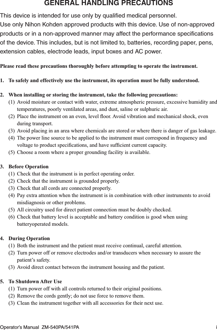 Operator’s Manual  ZM-540PA/541PA  iGENERAL HANDLING PRECAUTIONSThis device is intended for use only by qualiﬁed medical personnel.Use only Nihon Kohden approved products with this device. Use of non-approved products or in a non-approved manner may affect the performance speciﬁcations of the device. This includes, but is not limited to, batteries, recording paper, pens, extension cables, electrode leads, input boxes and AC power.Please read these precautions thoroughly before attempting to operate the instrument.1.  To safely and effectively use the instrument, its operation must be fully understood.2.  When installing or storing the instrument, take the following precautions:(1)  Avoid moisture or contact with water, extreme atmospheric pressure, excessive humidity and temperatures, poorly ventilated areas, and dust, saline or sulphuric air.(2)  Place the instrument on an even, level ﬂoor. Avoid vibration and mechanical shock, even during transport.(3)  Avoid placing in an area where chemicals are stored or where there is danger of gas leakage.(4)  The power line source to be applied to the instrument must correspond in frequency and voltage to product speciﬁcations, and have sufﬁcient current capacity.(5)  Choose a room where a proper grounding facility is available.3. Before Operation(1)  Check that the instrument is in perfect operating order.(2)  Check that the instrument is grounded properly.(3)  Check that all cords are connected properly.(4)  Pay extra attention when the instrument is in combination with other instruments to avoid misdiagnosis or other problems.(5)  All circuitry used for direct patient connection must be doubly checked.(6)  Check that battery level is acceptable and battery condition is good when using batteryoperated models.4. During Operation(1)  Both the instrument and the patient must receive continual, careful attention.(2)  Turn power off or remove electrodes and/or transducers when necessary to assure the patient’s safety.(3)  Avoid direct contact between the instrument housing and the patient.5.  To Shutdown After Use(1)  Turn power off with all controls returned to their original positions.(2)  Remove the cords gently; do not use force to remove them.(3)  Clean the instrument together with all accessories for their next use.