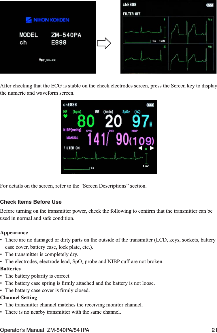 Operator’s Manual  ZM-540PA/541PA  21   After checking that the ECG is stable on the check electrodes screen, press the Screen key to display the numeric and waveform screen.For details on the screen, refer to the “Screen Descriptions” section.Check Items Before UseBefore turning on the transmitter power, check the following to conﬁrm that the transmitter can be used in normal and safe condition.Appearance•  There are no damaged or dirty parts on the outside of the transmitter (LCD, keys, sockets, battery case cover, battery case, lock plate, etc.).•  The transmitter is completely dry.•  The electrodes, electrode lead, SpO2 probe and NIBP cuff are not broken.Batteries•  The battery polarity is correct.•  The battery case spring is ﬁrmly attached and the battery is not loose.•  The battery case cover is ﬁrmly closed.Channel Setting•  The transmitter channel matches the receiving monitor channel.•  There is no nearby transmitter with the same channel.