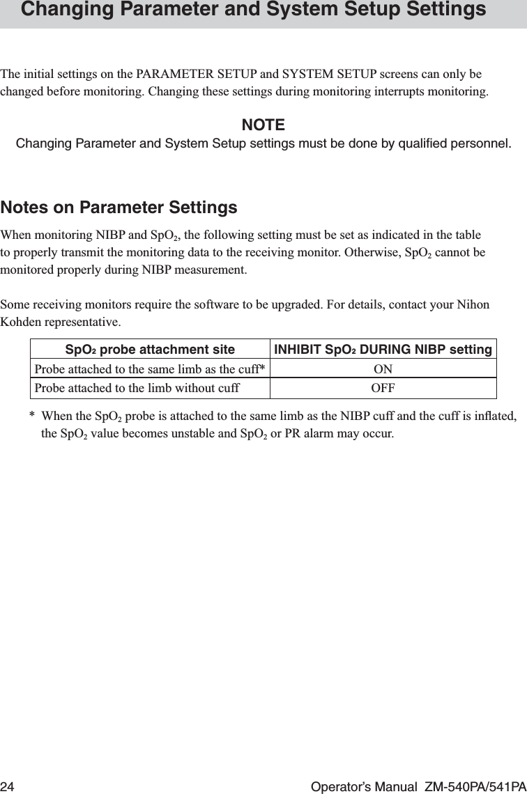 24  Operator’s Manual  ZM-540PA/541PAChanging Parameter and System Setup SettingsThe initial settings on the PARAMETER SETUP and SYSTEM SETUP screens can only be changed before monitoring. Changing these settings during monitoring interrupts monitoring.NOTEChanging Parameter and System Setup settings must be done by qualiﬁed personnel.Notes on Parameter SettingsWhen monitoring NIBP and SpO2, the following setting must be set as indicated in the table to properly transmit the monitoring data to the receiving monitor. Otherwise, SpO2 cannot be monitored properly during NIBP measurement.Some receiving monitors require the software to be upgraded. For details, contact your Nihon Kohden representative.SpO2 probe attachment site INHIBIT SpO2 DURING NIBP settingProbe attached to the same limb as the cuff* ONProbe attached to the limb without cuff OFF*  When the SpO2 probe is attached to the same limb as the NIBP cuff and the cuff is inﬂated, the SpO2 value becomes unstable and SpO2 or PR alarm may occur.