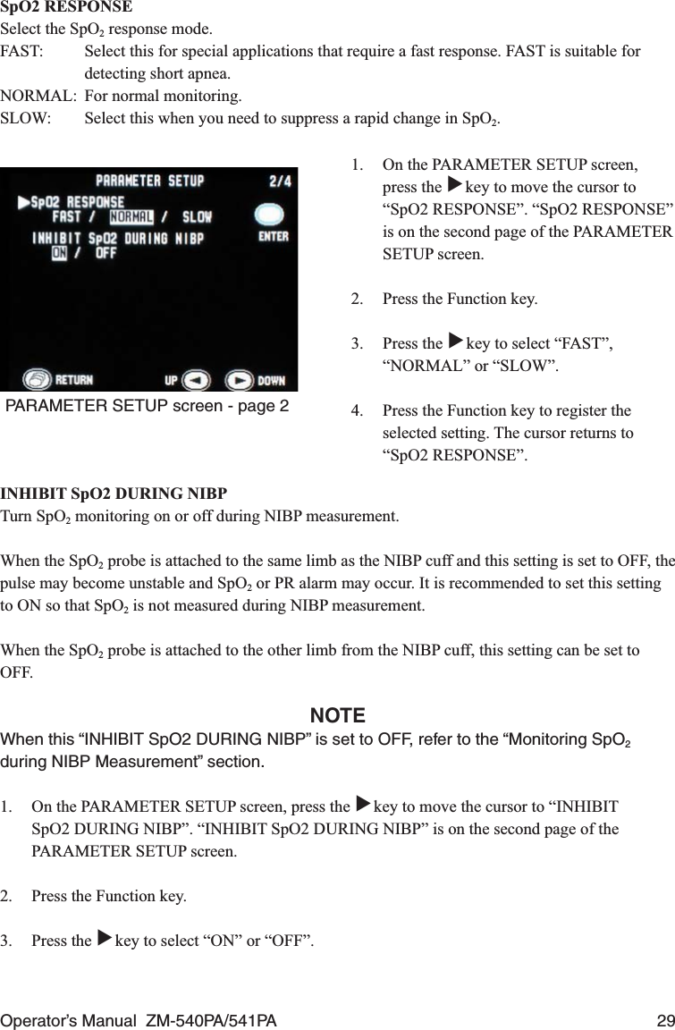 Operator’s Manual  ZM-540PA/541PA  29SpO2 RESPONSESelect the SpO2 response mode.FAST:  Select this for special applications that require a fast response. FAST is suitable for detecting short apnea.NORMAL:  For normal monitoring.SLOW:  Select this when you need to suppress a rapid change in SpO2.1.  On the PARAMETER SETUP screen, press the ▼ key to move the cursor to “SpO2 RESPONSE”. “SpO2 RESPONSE” is on the second page of the PARAMETER SETUP screen.2.  Press the Function key.3. Press the ▼ key to select “FAST”, “NORMAL” or “SLOW”.4.  Press the Function key to register the selected setting. The cursor returns to “SpO2 RESPONSE”.PARAMETER SETUP screen - page 2INHIBIT SpO2 DURING NIBPTurn SpO2 monitoring on or off during NIBP measurement.When the SpO2 probe is attached to the same limb as the NIBP cuff and this setting is set to OFF, the pulse may become unstable and SpO2 or PR alarm may occur. It is recommended to set this setting to ON so that SpO2 is not measured during NIBP measurement.When the SpO2 probe is attached to the other limb from the NIBP cuff, this setting can be set to OFF.NOTEWhen this “INHIBIT SpO2 DURING NIBP” is set to OFF, refer to the “Monitoring SpO2 during NIBP Measurement” section.1.  On the PARAMETER SETUP screen, press the ▼ key to move the cursor to “INHIBIT SpO2 DURING NIBP”. “INHIBIT SpO2 DURING NIBP” is on the second page of the PARAMETER SETUP screen.2.  Press the Function key.3. Press the ▼ key to select “ON” or “OFF”.