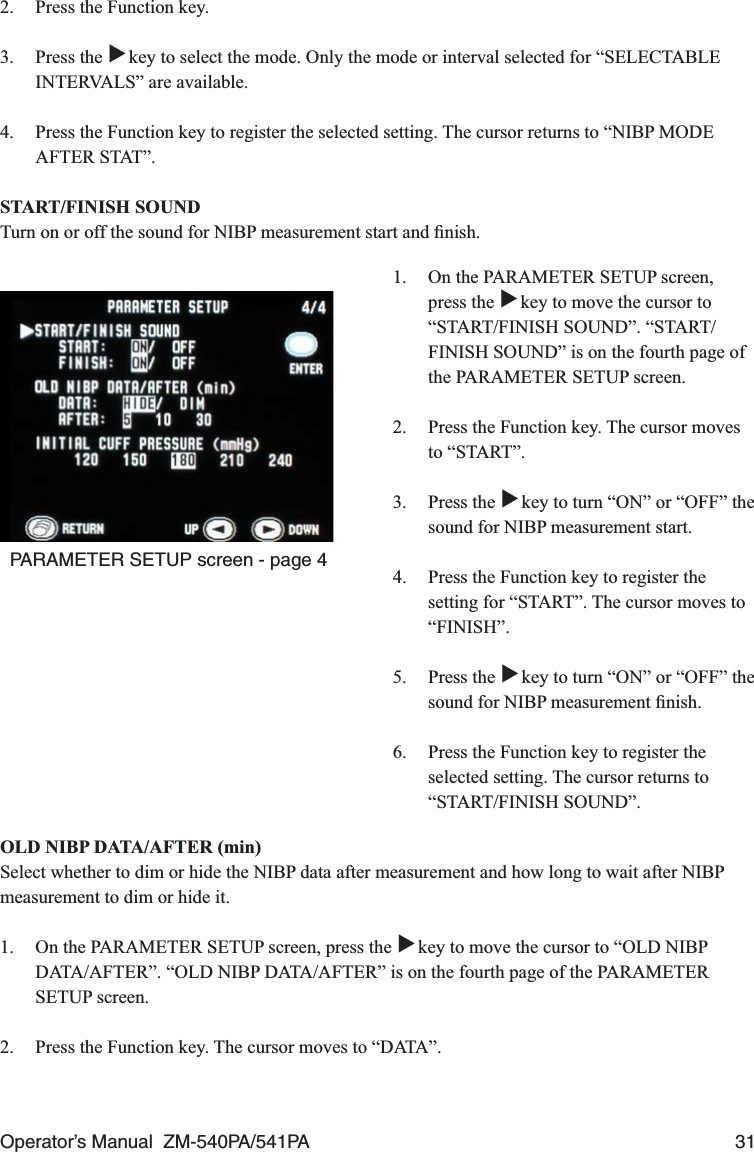 Operator’s Manual  ZM-540PA/541PA  312.  Press the Function key.3. Press the ▼ key to select the mode. Only the mode or interval selected for “SELECTABLE INTERVALS” are available.4.  Press the Function key to register the selected setting. The cursor returns to “NIBP MODE AFTER STAT”.START/FINISH SOUNDTurn on or off the sound for NIBP measurement start and ﬁnish.PARAMETER SETUP screen - page 41.  On the PARAMETER SETUP screen, press the ▼ key to move the cursor to “START/FINISH SOUND”. “START/FINISH SOUND” is on the fourth page of the PARAMETER SETUP screen.2.  Press the Function key. The cursor moves to “START”.3. Press the ▼ key to turn “ON” or “OFF” the sound for NIBP measurement start.4.  Press the Function key to register the setting for “START”. The cursor moves to “FINISH”.5. Press the ▼ key to turn “ON” or “OFF” the sound for NIBP measurement ﬁnish.6.  Press the Function key to register the selected setting. The cursor returns to “START/FINISH SOUND”.OLD NIBP DATA/AFTER (min)Select whether to dim or hide the NIBP data after measurement and how long to wait after NIBP measurement to dim or hide it.1.  On the PARAMETER SETUP screen, press the ▼ key to move the cursor to “OLD NIBP DATA/AFTER”. “OLD NIBP DATA/AFTER” is on the fourth page of the PARAMETER SETUP screen.2.  Press the Function key. The cursor moves to “DATA”.
