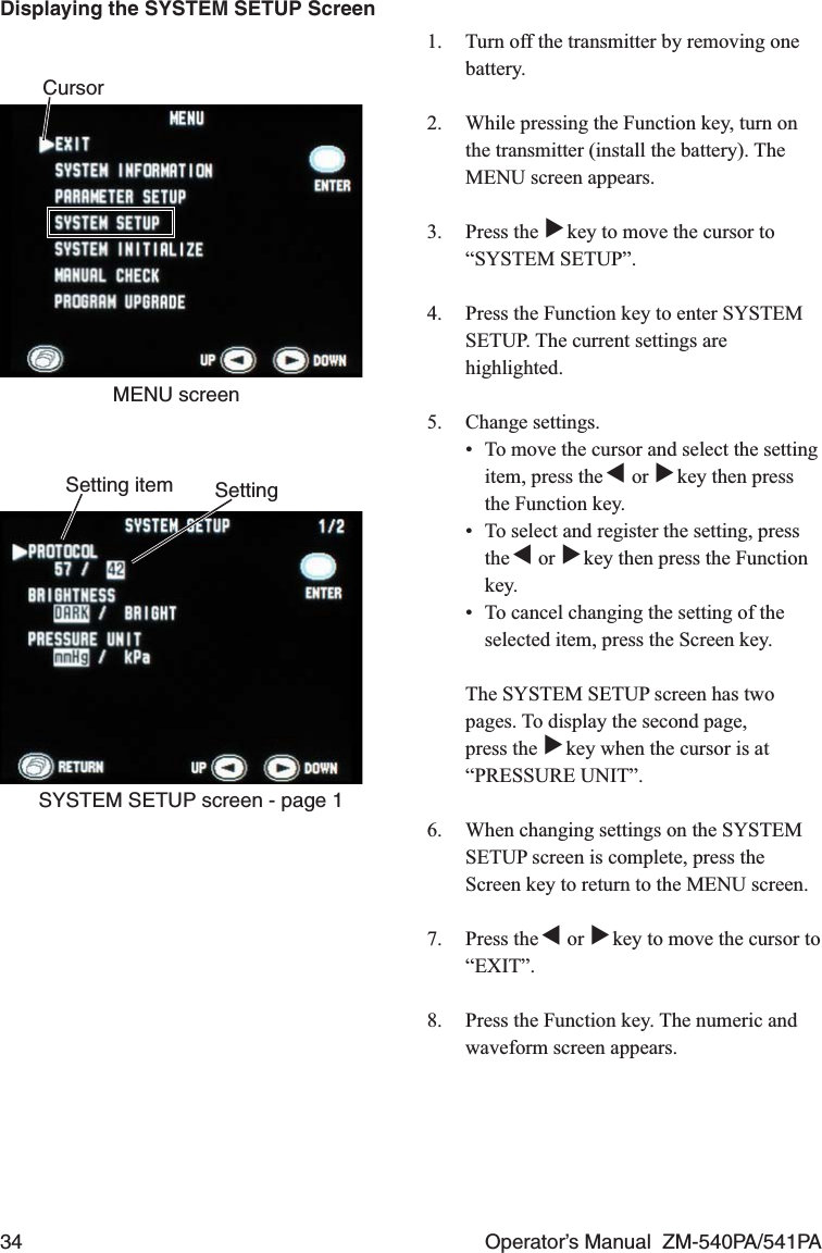 34  Operator’s Manual  ZM-540PA/541PA1.  Turn off the transmitter by removing one battery.2.  While pressing the Function key, turn on the transmitter (install the battery). The MENU screen appears.3. Press the ▼ key to move the cursor to “SYSTEM SETUP”.4.  Press the Function key to enter SYSTEM SETUP. The current settings are highlighted.5. Change settings.  •  To move the cursor and select the setting item, press the ▼ or ▼ key then press the Function key.•  To select and register the setting, press the ▼ or ▼ key then press the Function key.•  To cancel changing the setting of the selected item, press the Screen key.  The SYSTEM SETUP screen has two pages. To display the second page, press the ▼ key when the cursor is at “PRESSURE UNIT”.6.  When changing settings on the SYSTEM SETUP screen is complete, press the Screen key to return to the MENU screen.7. Press the ▼ or ▼ key to move the cursor to “EXIT”.8.  Press the Function key. The numeric and waveform screen appears.CursorMENU screenSetting itemSYSTEM SETUP screen - page 1SettingDisplaying the SYSTEM SETUP Screen