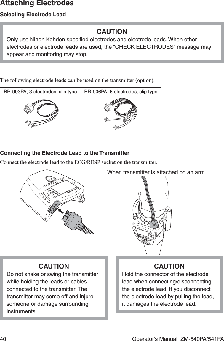 40  Operator’s Manual  ZM-540PA/541PAAttaching ElectrodesSelecting Electrode LeadCAUTIONOnly use Nihon Kohden speciﬁed electrodes and electrode leads. When other electrodes or electrode leads are used, the “CHECK ELECTRODES” message may appear and monitoring may stop.The following electrode leads can be used on the transmitter (option).BR-903PA, 3 electrodes, clip type BR-906PA, 6 electrodes, clip typeConnecting the Electrode Lead to the TransmitterConnect the electrode lead to the ECG/RESP socket on the transmitter.When transmitter is attached on an armCAUTIONDo not shake or swing the transmitter while holding the leads or cables connected to the transmitter. The transmitter may come off and injure someone or damage surrounding instruments.CAUTIONHold the connector of the electrode lead when connecting/disconnecting the electrode lead. If you disconnect the electrode lead by pulling the lead, it damages the electrode lead.