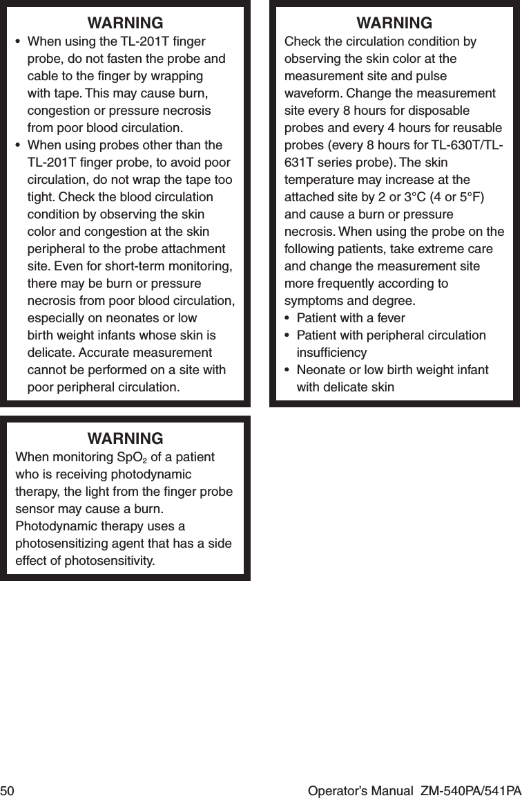 50  Operator’s Manual  ZM-540PA/541PAWARNING•  When using the TL-201T ﬁnger probe, do not fasten the probe and cable to the ﬁnger by wrapping with tape. This may cause burn, congestion or pressure necrosis from poor blood circulation.•  When using probes other than the TL-201T ﬁnger probe, to avoid poor circulation, do not wrap the tape too tight. Check the blood circulation condition by observing the skin color and congestion at the skin peripheral to the probe attachment site. Even for short-term monitoring, there may be burn or pressure necrosis from poor blood circulation, especially on neonates or low birth weight infants whose skin is delicate. Accurate measurement cannot be performed on a site with poor peripheral circulation.WARNINGCheck the circulation condition by observing the skin color at the measurement site and pulse waveform. Change the measurement site every 8 hours for disposable probes and every 4 hours for reusable probes (every 8 hours for TL-630T/TL-631T series probe). The skin temperature may increase at the attached site by 2 or 3°C (4 or 5°F) and cause a burn or pressure necrosis. When using the probe on the following patients, take extreme care and change the measurement site more frequently according to symptoms and degree.•  Patient with a fever•  Patient with peripheral circulation insufﬁciency•  Neonate or low birth weight infant with delicate skinWARNINGWhen monitoring SpO2 of a patient who is receiving photodynamic therapy, the light from the ﬁnger probe sensor may cause a burn. Photodynamic therapy uses a photosensitizing agent that has a side effect of photosensitivity.