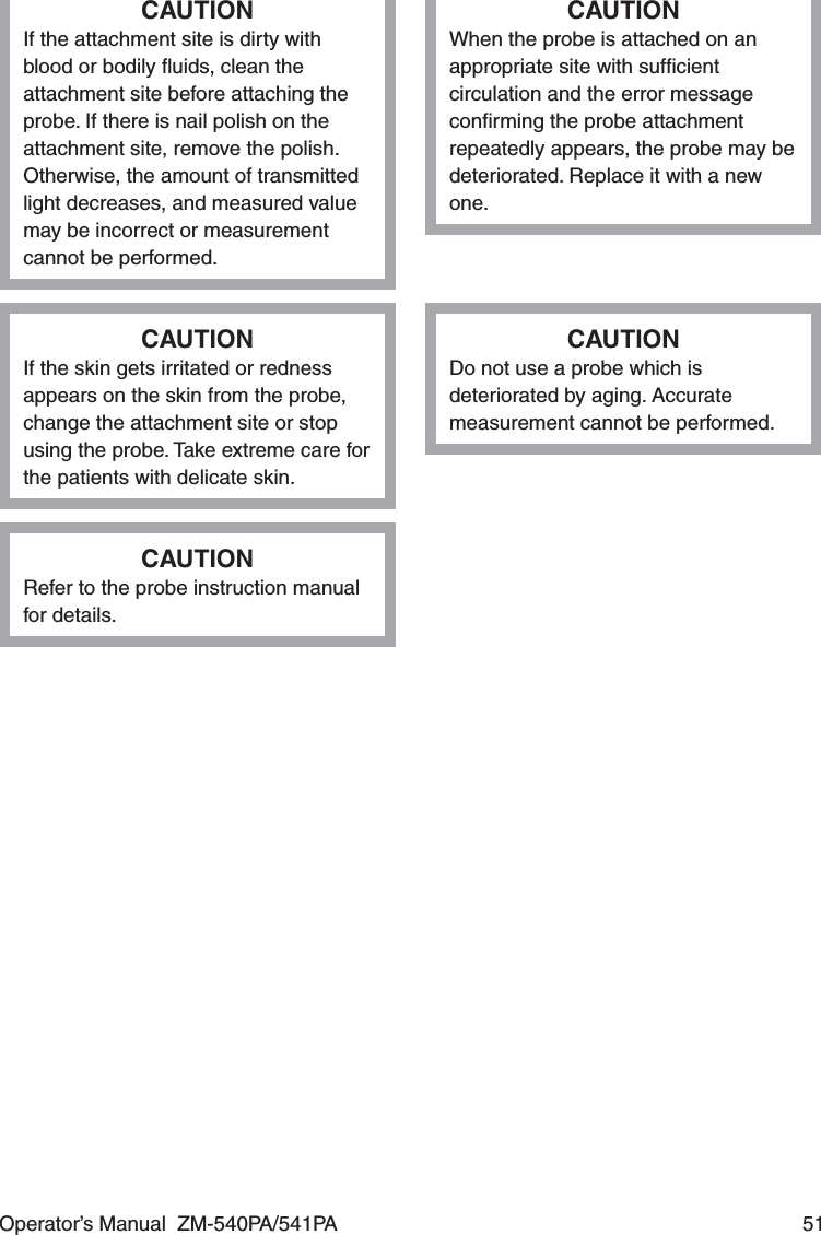 Operator’s Manual  ZM-540PA/541PA  51CAUTIONIf the attachment site is dirty with blood or bodily ﬂuids, clean the attachment site before attaching the probe. If there is nail polish on the attachment site, remove the polish. Otherwise, the amount of transmitted light decreases, and measured value may be incorrect or measurement cannot be performed.CAUTIONWhen the probe is attached on an appropriate site with sufﬁcient circulation and the error message conﬁrming the probe attachment repeatedly appears, the probe may be deteriorated. Replace it with a new one.CAUTIONIf the skin gets irritated or redness appears on the skin from the probe, change the attachment site or stop using the probe. Take extreme care for the patients with delicate skin.CAUTIONDo not use a probe which is deteriorated by aging. Accurate measurement cannot be performed.CAUTIONRefer to the probe instruction manual for details.