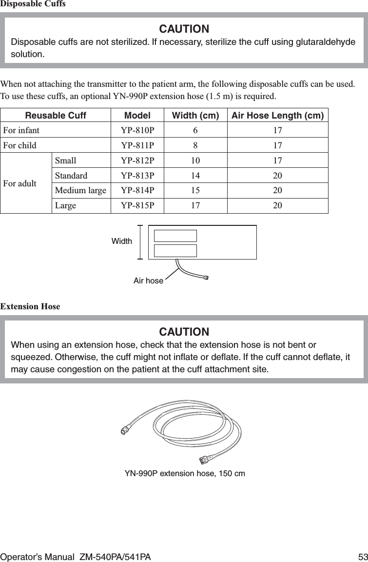 Operator’s Manual  ZM-540PA/541PA  53Disposable CuffsCAUTIONDisposable cuffs are not sterilized. If necessary, sterilize the cuff using glutaraldehyde solution.When not attaching the transmitter to the patient arm, the following disposable cuffs can be used.To use these cuffs, an optional YN-990P extension hose (1.5 m) is required.Reusable Cuff Model Width (cm) Air Hose Length (cm)For infant YP-810P 6 17For child YP-811P 8 17For adultSmall YP-812P 10 17Standard YP-813P 14 20Medium large YP-814P 15 20Large YP-815P 17 20WidthAir hoseExtension HoseCAUTIONWhen using an extension hose, check that the extension hose is not bent or squeezed. Otherwise, the cuff might not inﬂate or deﬂate. If the cuff cannot deﬂate, it may cause congestion on the patient at the cuff attachment site.YN-990P extension hose, 150 cm