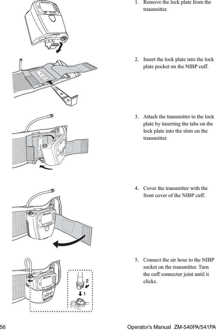 56  Operator’s Manual  ZM-540PA/541PA1.  Remove the lock plate from the transmitter.2.  Insert the lock plate into the lock plate pocket on the NIBP cuff.3.  Attach the transmitter to the lock plate by inserting the tabs on the lock plate into the slots on the transmitter.4.  Cover the transmitter with the front cover of the NIBP cuff.5.  Connect the air hose to the NIBP socket on the transmitter. Turn the cuff connector joint until it clicks.1212