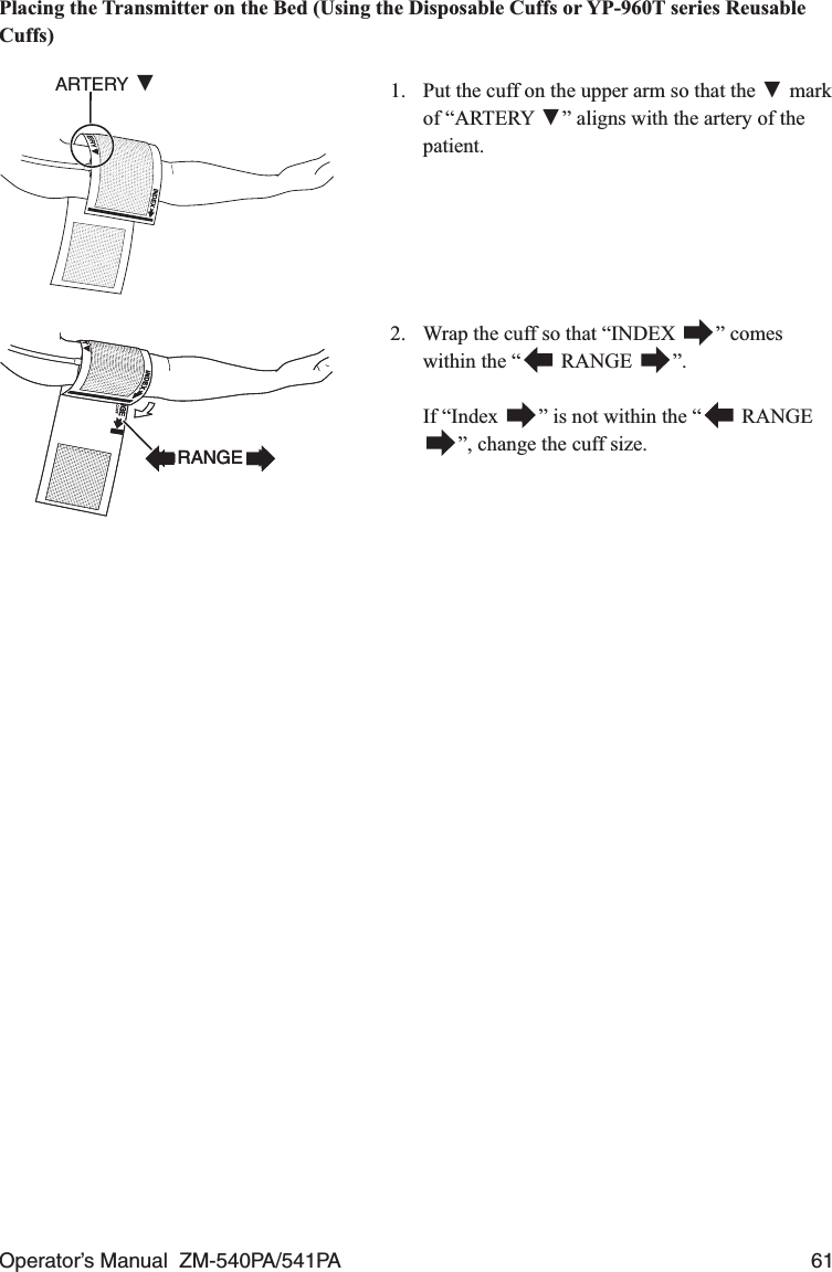 Operator’s Manual  ZM-540PA/541PA  61Placing the Transmitter on the Bed (Using the Disposable Cuffs or YP-960T series Reusable Cuffs)1.  Put the cuff on the upper arm so that the ▼ mark of “ARTERY ▼” aligns with the artery of the patient.ARTERY ▼2.  Wrap the cuff so that “INDEX  ” comes within the “  RANGE  ”. If “Index  ” is not within the “  RANGE”, change the cuff size.RANGERANGE