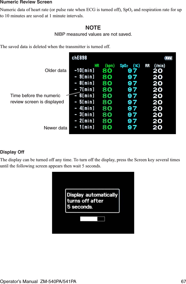 Operator’s Manual  ZM-540PA/541PA  67Numeric Review ScreenNumeric data of heart rate (or pulse rate when ECG is turned off), SpO2 and respiration rate for up to 10 minutes are saved at 1 minute intervals.NOTENIBP measured values are not saved.The saved data is deleted when the transmitter is turned off.Time before the numeric review screen is displayedOlder dataNewer dataDisplay OffThe display can be turned off any time. To turn off the display, press the Screen key several times until the following screen appears then wait 5 seconds.