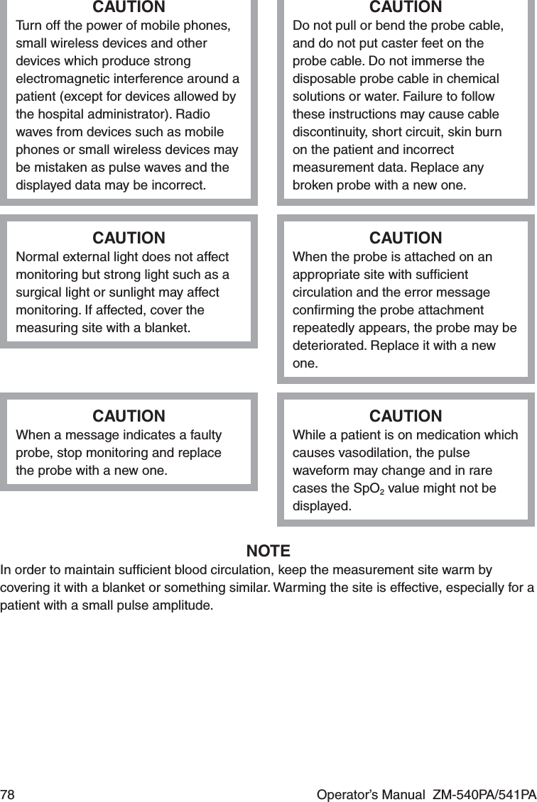 78  Operator’s Manual  ZM-540PA/541PACAUTIONTurn off the power of mobile phones, small wireless devices and other devices which produce strong electromagnetic interference around a patient (except for devices allowed by the hospital administrator). Radio waves from devices such as mobile phones or small wireless devices may be mistaken as pulse waves and the displayed data may be incorrect.CAUTIONDo not pull or bend the probe cable, and do not put caster feet on the probe cable. Do not immerse the disposable probe cable in chemical solutions or water. Failure to follow these instructions may cause cable discontinuity, short circuit, skin burn on the patient and incorrect measurement data. Replace any broken probe with a new one.CAUTIONNormal external light does not affect monitoring but strong light such as a surgical light or sunlight may affect monitoring. If affected, cover the measuring site with a blanket.CAUTIONWhen the probe is attached on an appropriate site with sufﬁcient circulation and the error message conﬁrming the probe attachment repeatedly appears, the probe may be deteriorated. Replace it with a new one.CAUTIONWhen a message indicates a faulty probe, stop monitoring and replace the probe with a new one.CAUTIONWhile a patient is on medication which causes vasodilation, the pulse waveform may change and in rare cases the SpO2 value might not be displayed.NOTEIn order to maintain sufﬁcient blood circulation, keep the measurement site warm by covering it with a blanket or something similar. Warming the site is effective, especially for a patient with a small pulse amplitude.