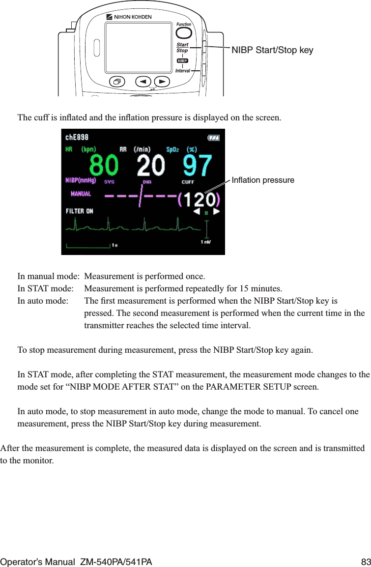 Operator’s Manual  ZM-540PA/541PA  83NIBP Start/Stop key  The cuff is inﬂated and the inﬂation pressure is displayed on the screen.Inﬂation pressure  In manual mode:  Measurement is performed once.  In STAT mode:  Measurement is performed repeatedly for 15 minutes.  In auto mode:  The ﬁrst measurement is performed when the NIBP Start/Stop key is pressed. The second measurement is performed when the current time in the transmitter reaches the selected time interval.  To stop measurement during measurement, press the NIBP Start/Stop key again.  In STAT mode, after completing the STAT measurement, the measurement mode changes to the mode set for “NIBP MODE AFTER STAT” on the PARAMETER SETUP screen.  In auto mode, to stop measurement in auto mode, change the mode to manual. To cancel one measurement, press the NIBP Start/Stop key during measurement.After the measurement is complete, the measured data is displayed on the screen and is transmitted to the monitor.