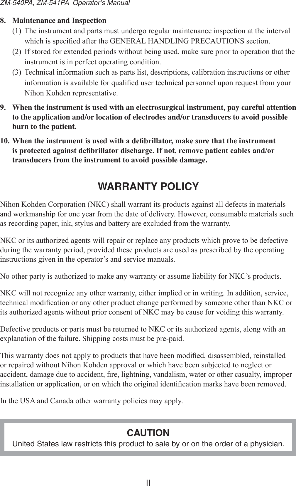IIZM-540PA, ZM-541PA  Operator’s Manual8.  Maintenance and Inspection 7KHLQVWUXPHQWDQGSDUWVPXVWXQGHUJRUHJXODUPDLQWHQDQFHLQVSHFWLRQDWWKHLQWHUYDOZKLFKLVVSHFL¿HGDIWHUWKH*(1(5$/+$1&apos;/,1*35(&amp;$87,216VHFWLRQ ,IVWRUHGIRUH[WHQGHGSHULRGVZLWKRXWEHLQJXVHGPDNHVXUHSULRUWRRSHUDWLRQWKDWWKHLQVWUXPHQWLVLQSHUIHFWRSHUDWLQJFRQGLWLRQ 7HFKQLFDOLQIRUPDWLRQVXFKDVSDUWVOLVWGHVFULSWLRQVFDOLEUDWLRQLQVWUXFWLRQVRURWKHULQIRUPDWLRQLVDYDLODEOHIRUTXDOL¿HGXVHUWHFKQLFDOSHUVRQQHOXSRQUHTXHVWIURP\RXU1LKRQ.RKGHQUHSUHVHQWDWLYH9.  When the instrument is used with an electrosurgical instrument, pay careful attention to the application and/or location of electrodes and/or transducers to avoid possible burn to the patient.:KHQWKHLQVWUXPHQWLVXVHGZLWKDGH¿EULOODWRUPDNHVXUHWKDWWKHLQVWUXPHQWLVSURWHFWHGDJDLQVWGH¿EULOODWRUGLVFKDUJH,IQRWUHPRYHSDWLHQWFDEOHVDQGRUtransducers from the instrument to avoid possible damage.WARRANTY POLICY1LKRQ.RKGHQ&amp;RUSRUDWLRQ1.&amp;VKDOOZDUUDQWLWVSURGXFWVDJDLQVWDOOGHIHFWVLQPDWHULDOVDQGZRUNPDQVKLSIRURQH\HDUIURPWKHGDWHRIGHOLYHU\+RZHYHUFRQVXPDEOHPDWHULDOVVXFKDVUHFRUGLQJSDSHULQNVW\OXVDQGEDWWHU\DUHH[FOXGHGIURPWKHZDUUDQW\1.&amp;RULWVDXWKRUL]HGDJHQWVZLOOUHSDLURUUHSODFHDQ\SURGXFWVZKLFKSURYHWREHGHIHFWLYHGXULQJWKHZDUUDQW\SHULRGSURYLGHGWKHVHSURGXFWVDUHXVHGDVSUHVFULEHGE\WKHRSHUDWLQJLQVWUXFWLRQVJLYHQLQWKHRSHUDWRU¶VDQGVHUYLFHPDQXDOV1RRWKHUSDUW\LVDXWKRUL]HGWRPDNHDQ\ZDUUDQW\RUDVVXPHOLDELOLW\IRU1.&amp;¶VSURGXFWV1.&amp;ZLOOQRWUHFRJQL]HDQ\RWKHUZDUUDQW\HLWKHULPSOLHGRULQZULWLQJ,QDGGLWLRQVHUYLFHWHFKQLFDOPRGL¿FDWLRQRUDQ\RWKHUSURGXFWFKDQJHSHUIRUPHGE\VRPHRQHRWKHUWKDQ1.&amp;RULWVDXWKRUL]HGDJHQWVZLWKRXWSULRUFRQVHQWRI1.&amp;PD\EHFDXVHIRUYRLGLQJWKLVZDUUDQW\&apos;HIHFWLYHSURGXFWVRUSDUWVPXVWEHUHWXUQHGWR1.&amp;RULWVDXWKRUL]HGDJHQWVDORQJZLWKDQH[SODQDWLRQRIWKHIDLOXUH6KLSSLQJFRVWVPXVWEHSUHSDLG7KLVZDUUDQW\GRHVQRWDSSO\WRSURGXFWVWKDWKDYHEHHQPRGL¿HGGLVDVVHPEOHGUHLQVWDOOHGRUUHSDLUHGZLWKRXW1LKRQ.RKGHQDSSURYDORUZKLFKKDYHEHHQVXEMHFWHGWRQHJOHFWRUDFFLGHQWGDPDJHGXHWRDFFLGHQW¿UHOLJKWQLQJYDQGDOLVPZDWHURURWKHUFDVXDOW\LPSURSHULQVWDOODWLRQRUDSSOLFDWLRQRURQZKLFKWKHRULJLQDOLGHQWL¿FDWLRQPDUNVKDYHEHHQUHPRYHG,QWKH86$DQG&amp;DQDGDRWKHUZDUUDQW\SROLFLHVPD\DSSO\CAUTIONUnited States law restricts this product to sale by or on the order of a physician.