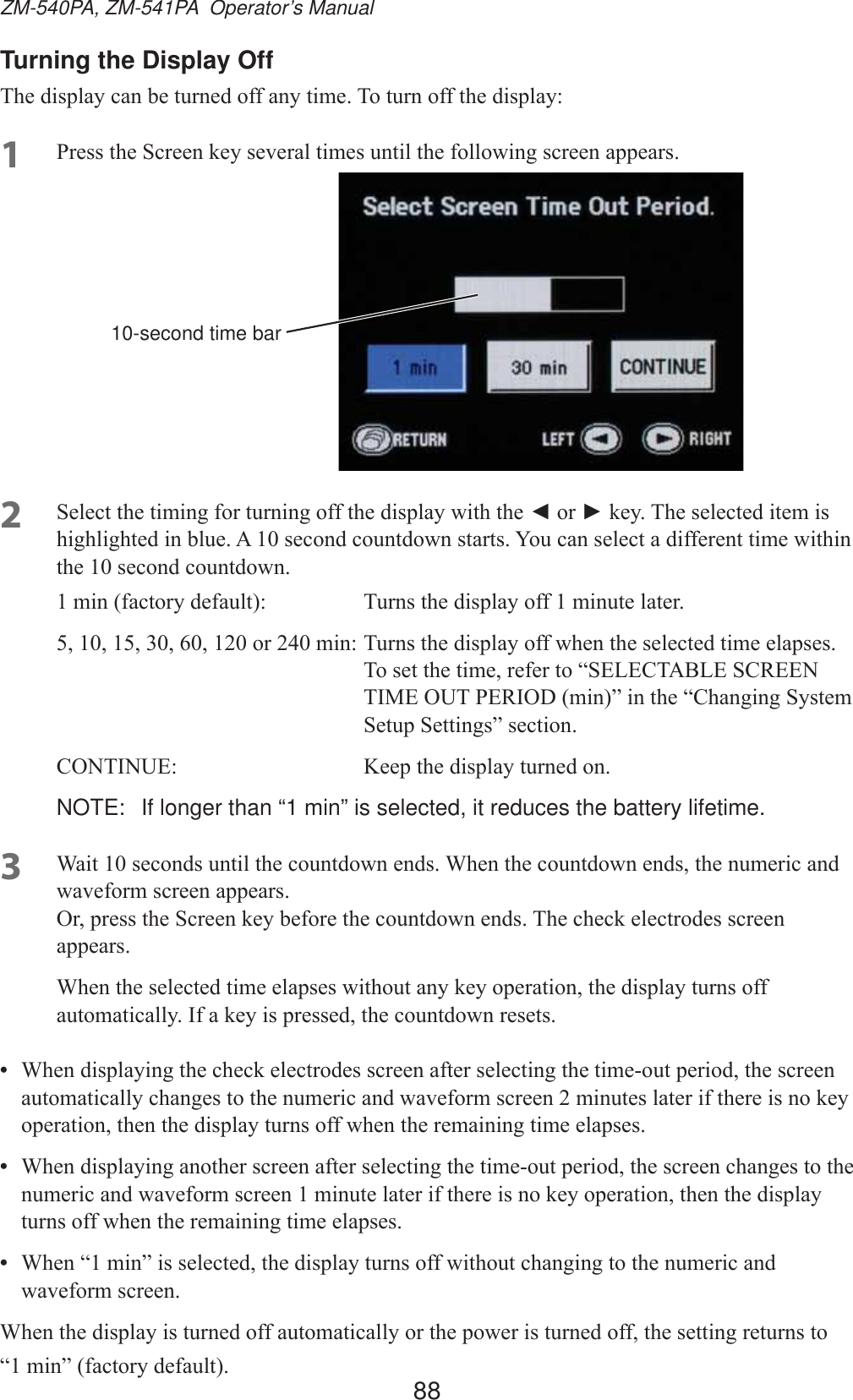 88ZM-540PA, ZM-541PA  Operator’s ManualTurning the Display Off7KHGLVSOD\FDQEHWXUQHGRIIDQ\WLPH7RWXUQRIIWKHGLVSOD\1 3UHVVWKH6FUHHQNH\VHYHUDOWLPHVXQWLOWKHIROORZLQJVFUHHQDSSHDUV10-second time bar2 6HOHFWWKHWLPLQJIRUWXUQLQJRIIWKHGLVSOD\ZLWKWKHŻRUŹNH\7KHVHOHFWHGLWHPLVKLJKOLJKWHGLQEOXH$VHFRQGFRXQWGRZQVWDUWV&lt;RXFDQVHOHFWDGLIIHUHQWWLPHZLWKLQWKHVHFRQGFRXQWGRZQPLQIDFWRU\GHIDXOW 7XUQVWKHGLVSOD\RIIPLQXWHODWHURUPLQ7XUQVWKHGLVSOD\RIIZKHQWKHVHOHFWHGWLPHHODSVHV 7RVHWWKHWLPHUHIHUWR³6(/(&amp;7$%/(6&amp;5((17,0(2873(5,2&apos;PLQ´LQWKH³&amp;KDQJLQJ6\VWHP6HWXS6HWWLQJV´VHFWLRQ&amp;217,18( .HHSWKHGLVSOD\WXUQHGRQNOTE:  If longer than “1 min” is selected, it reduces the battery lifetime.3 :DLWVHFRQGVXQWLOWKHFRXQWGRZQHQGV:KHQWKHFRXQWGRZQHQGVWKHQXPHULFDQGZDYHIRUPVFUHHQDSSHDUV2USUHVVWKH6FUHHQNH\EHIRUHWKHFRXQWGRZQHQGV7KHFKHFNHOHFWURGHVVFUHHQDSSHDUV:KHQWKHVHOHFWHGWLPHHODSVHVZLWKRXWDQ\NH\RSHUDWLRQWKHGLVSOD\WXUQVRIIDXWRPDWLFDOO\,IDNH\LVSUHVVHGWKHFRXQWGRZQUHVHWV•  :KHQGLVSOD\LQJWKHFKHFNHOHFWURGHVVFUHHQDIWHUVHOHFWLQJWKHWLPHRXWSHULRGWKHVFUHHQDXWRPDWLFDOO\FKDQJHVWRWKHQXPHULFDQGZDYHIRUPVFUHHQPLQXWHVODWHULIWKHUHLVQRNH\RSHUDWLRQWKHQWKHGLVSOD\WXUQVRIIZKHQWKHUHPDLQLQJWLPHHODSVHV•  :KHQGLVSOD\LQJDQRWKHUVFUHHQDIWHUVHOHFWLQJWKHWLPHRXWSHULRGWKHVFUHHQFKDQJHVWRWKHQXPHULFDQGZDYHIRUPVFUHHQPLQXWHODWHULIWKHUHLVQRNH\RSHUDWLRQWKHQWKHGLVSOD\WXUQVRIIZKHQWKHUHPDLQLQJWLPHHODSVHV•  :KHQ³PLQ´LVVHOHFWHGWKHGLVSOD\WXUQVRIIZLWKRXWFKDQJLQJWRWKHQXPHULFDQGZDYHIRUPVFUHHQ:KHQWKHGLVSOD\LVWXUQHGRIIDXWRPDWLFDOO\RUWKHSRZHULVWXUQHGRIIWKHVHWWLQJUHWXUQVWR³PLQ´IDFWRU\GHIDXOW