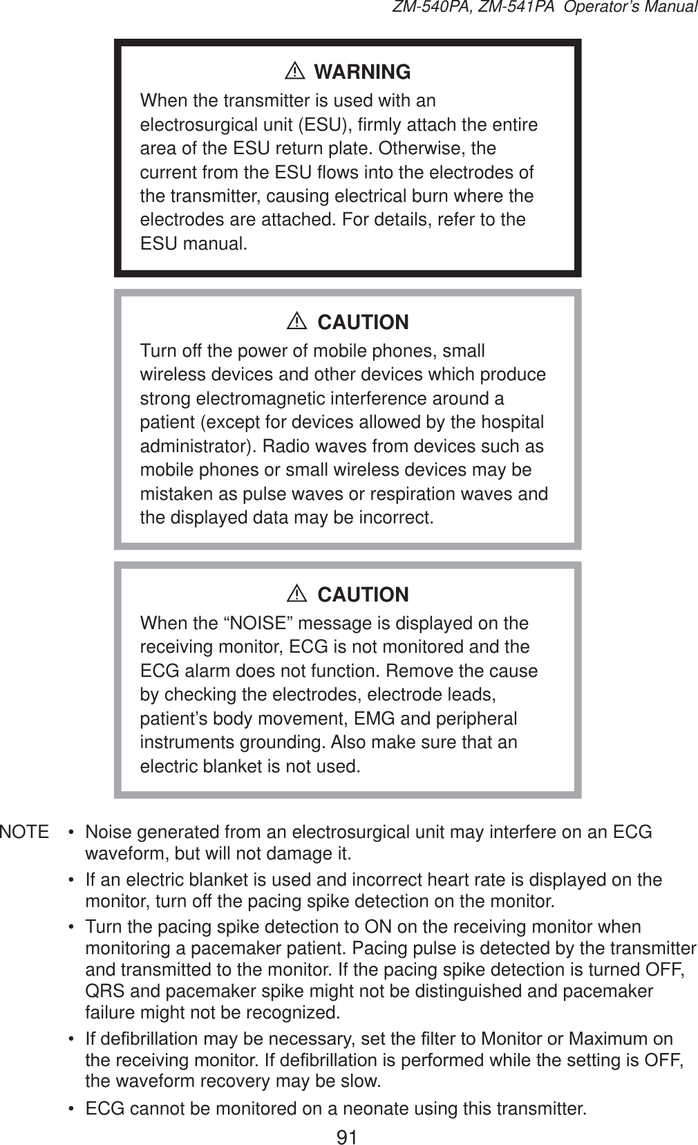 91ZM-540PA, ZM-541PA  Operator’s ManualWARNINGWhen the transmitter is used with an electrosurgical unit (ESU), firmly attach the entire area of the ESU return plate. Otherwise, the current from the ESU flows into the electrodes of the transmitter, causing electrical burn where the electrodes are attached. For details, refer to the ESU manual.Turn off the power of mobile phones, small wireless devices and other devices which produce strong electromagnetic interference around a patient (except for devices allowed by the hospital administrator). Radio waves from devices such as mobile phones or small wireless devices may be mistaken as pulse waves or respiration waves and the displayed data may be incorrect.CAUTIONWhen the “NOISE” message is displayed on the receiving monitor, ECG is not monitored and the ECG alarm does not function. Remove the cause by checking the electrodes, electrode leads, patient’s body movement, EMG and peripheral instruments grounding. Also make sure that an electric blanket is not used.CAUTIONNOTE  •  Noise generated from an electrosurgical unit may interfere on an ECG waveform, but will not damage it.•  If an electric blanket is used and incorrect heart rate is displayed on the monitor, turn off the pacing spike detection on the monitor.•  Turn the pacing spike detection to ON on the receiving monitor when monitoring a pacemaker patient. Pacing pulse is detected by the transmitter and transmitted to the monitor. If the pacing spike detection is turned OFF, QRS and pacemaker spike might not be distinguished and pacemaker failure might not be recognized.•  ,IGH¿EULOODWLRQPD\EHQHFHVVDU\VHWWKH¿OWHUWR0RQLWRURU0D[LPXPRQWKHUHFHLYLQJPRQLWRU,IGH¿EULOODWLRQLVSHUIRUPHGZKLOHWKHVHWWLQJLV2))the waveform recovery may be slow.•  ECG cannot be monitored on a neonate using this transmitter.