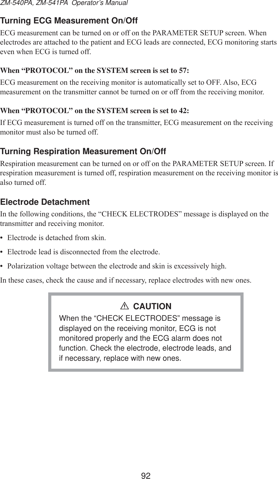 92ZM-540PA, ZM-541PA  Operator’s ManualTurning ECG Measurement On/Off(&amp;*PHDVXUHPHQWFDQEHWXUQHGRQRURIIRQWKH3$5$0(7(56(783VFUHHQ:KHQHOHFWURGHVDUHDWWDFKHGWRWKHSDWLHQWDQG(&amp;*OHDGVDUHFRQQHFWHG(&amp;*PRQLWRULQJVWDUWVHYHQZKHQ(&amp;*LVWXUQHGRIIWhen “PROTOCOL” on the SYSTEM screen is set to 57:(&amp;*PHDVXUHPHQWRQWKHUHFHLYLQJPRQLWRULVDXWRPDWLFDOO\VHWWR2))$OVR(&amp;*PHDVXUHPHQWRQWKHWUDQVPLWWHUFDQQRWEHWXUQHGRQRURIIIURPWKHUHFHLYLQJPRQLWRUWhen “PROTOCOL” on the SYSTEM screen is set to 42:,I(&amp;*PHDVXUHPHQWLVWXUQHGRIIRQWKHWUDQVPLWWHU(&amp;*PHDVXUHPHQWRQWKHUHFHLYLQJPRQLWRUPXVWDOVREHWXUQHGRIITurning Respiration Measurement On/Off5HVSLUDWLRQPHDVXUHPHQWFDQEHWXUQHGRQRURIIRQWKH3$5$0(7(56(783VFUHHQ,IUHVSLUDWLRQPHDVXUHPHQWLVWXUQHGRIIUHVSLUDWLRQPHDVXUHPHQWRQWKHUHFHLYLQJPRQLWRULVDOVRWXUQHGRIIElectrode Detachment,QWKHIROORZLQJFRQGLWLRQVWKH³&amp;+(&amp;.(/(&amp;752&apos;(6´PHVVDJHLVGLVSOD\HGRQWKHWUDQVPLWWHUDQGUHFHLYLQJPRQLWRU•  (OHFWURGHLVGHWDFKHGIURPVNLQ•  (OHFWURGHOHDGLVGLVFRQQHFWHGIURPWKHHOHFWURGH•  3RODUL]DWLRQYROWDJHEHWZHHQWKHHOHFWURGHDQGVNLQLVH[FHVVLYHO\KLJK,QWKHVHFDVHVFKHFNWKHFDXVHDQGLIQHFHVVDU\UHSODFHHOHFWURGHVZLWKQHZRQHVWhen the “CHECK ELECTRODES” message is displayed on the receiving monitor, ECG is not monitored properly and the ECG alarm does not function. Check the electrode, electrode leads, and if necessary, replace with new ones.CAUTION