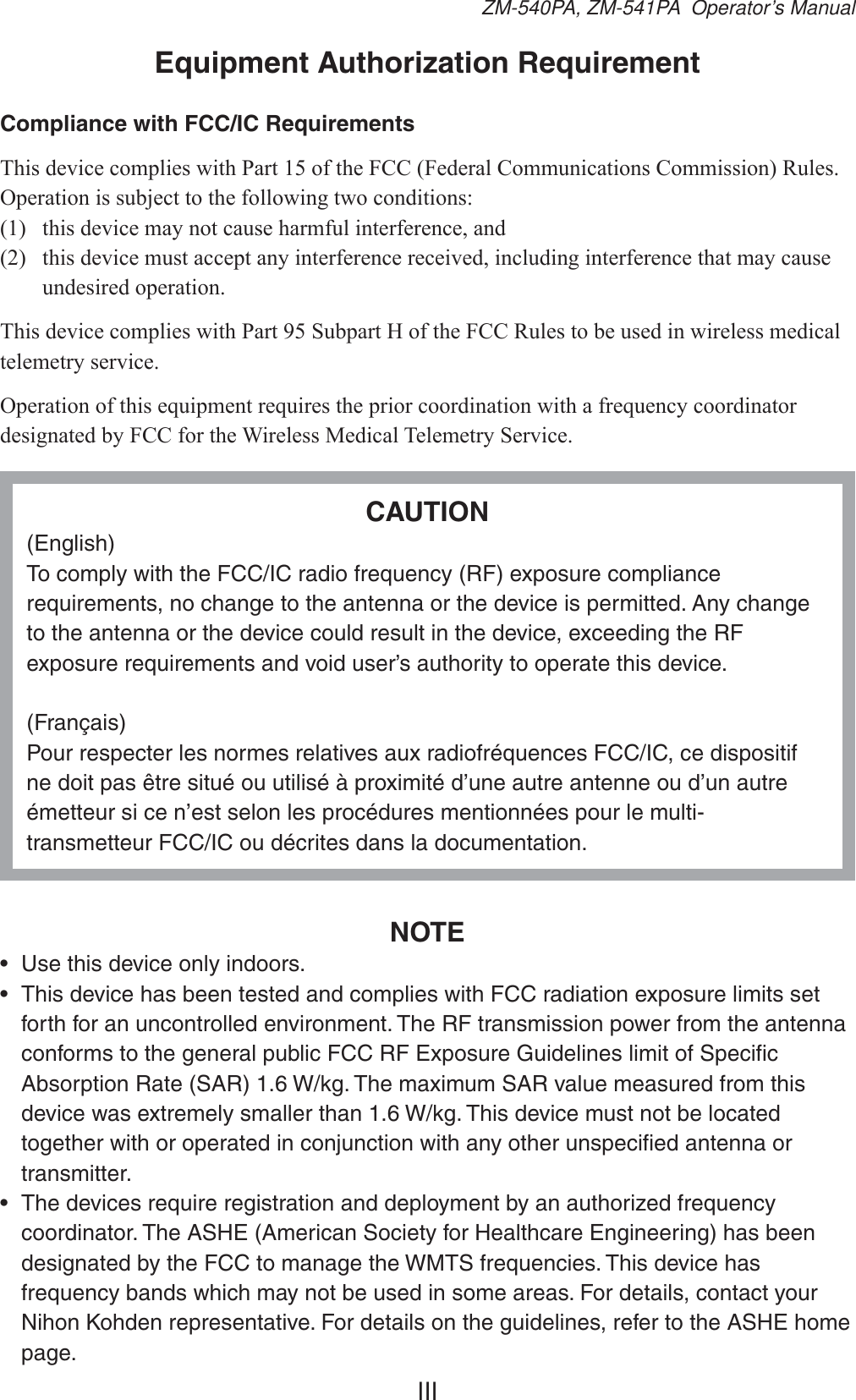 IIIZM-540PA, ZM-541PA  Operator’s ManualEquipment Authorization RequirementCompliance with FCC/IC Requirements7KLVGHYLFHFRPSOLHVZLWK3DUWRIWKH)&amp;&amp;)HGHUDO&amp;RPPXQLFDWLRQV&amp;RPPLVVLRQ5XOHV2SHUDWLRQLVVXEMHFWWRWKHIROORZLQJWZRFRQGLWLRQV WKLVGHYLFHPD\QRWFDXVHKDUPIXOLQWHUIHUHQFHDQG WKLVGHYLFHPXVWDFFHSWDQ\LQWHUIHUHQFHUHFHLYHGLQFOXGLQJLQWHUIHUHQFHWKDWPD\FDXVHXQGHVLUHGRSHUDWLRQ7KLVGHYLFHFRPSOLHVZLWK3DUW6XESDUW+RIWKH)&amp;&amp;5XOHVWREHXVHGLQZLUHOHVVPHGLFDOWHOHPHWU\VHUYLFH2SHUDWLRQRIWKLVHTXLSPHQWUHTXLUHVWKHSULRUFRRUGLQDWLRQZLWKDIUHTXHQF\FRRUGLQDWRUGHVLJQDWHGE\)&amp;&amp;IRUWKH:LUHOHVV0HGLFDO7HOHPHWU\6HUYLFHCAUTION(English)To comply with the FCC/IC radio frequency (RF) exposure compliance requirements, no change to the antenna or the device is permitted. Any change to the antenna or the device could result in the device, exceeding the RF exposure requirements and void user’s authority to operate this device.(Français)Pour respecter les normes relatives aux radiofréquences FCC/IC, ce dispositif ne doit pas être situé ou utilisé à proximité d’une autre antenne ou d’un autre émetteur si ce n’est selon les procédures mentionnées pour le multi-transmetteur FCC/IC ou décrites dans la documentation.NOTE•  Use this device only indoors.•  This device has been tested and complies with FCC radiation exposure limits set forth for an uncontrolled environment. The RF transmission power from the antenna conforms to the general public FCC RF Exposure Guidelines limit of Speciﬁc Absorption Rate (SAR) 1.6 W/kg. The maximum SAR value measured from this device was extremely smaller than 1.6 W/kg. This device must not be located together with or operated in conjunction with any other unspeciﬁed antenna or transmitter.•  The devices require registration and deployment by an authorized frequency coordinator. The ASHE (American Society for Healthcare Engineering) has been designated by the FCC to manage the WMTS frequencies. This device has frequency bands which may not be used in some areas. For details, contact your Nihon Kohden representative. For details on the guidelines, refer to the ASHE home page.