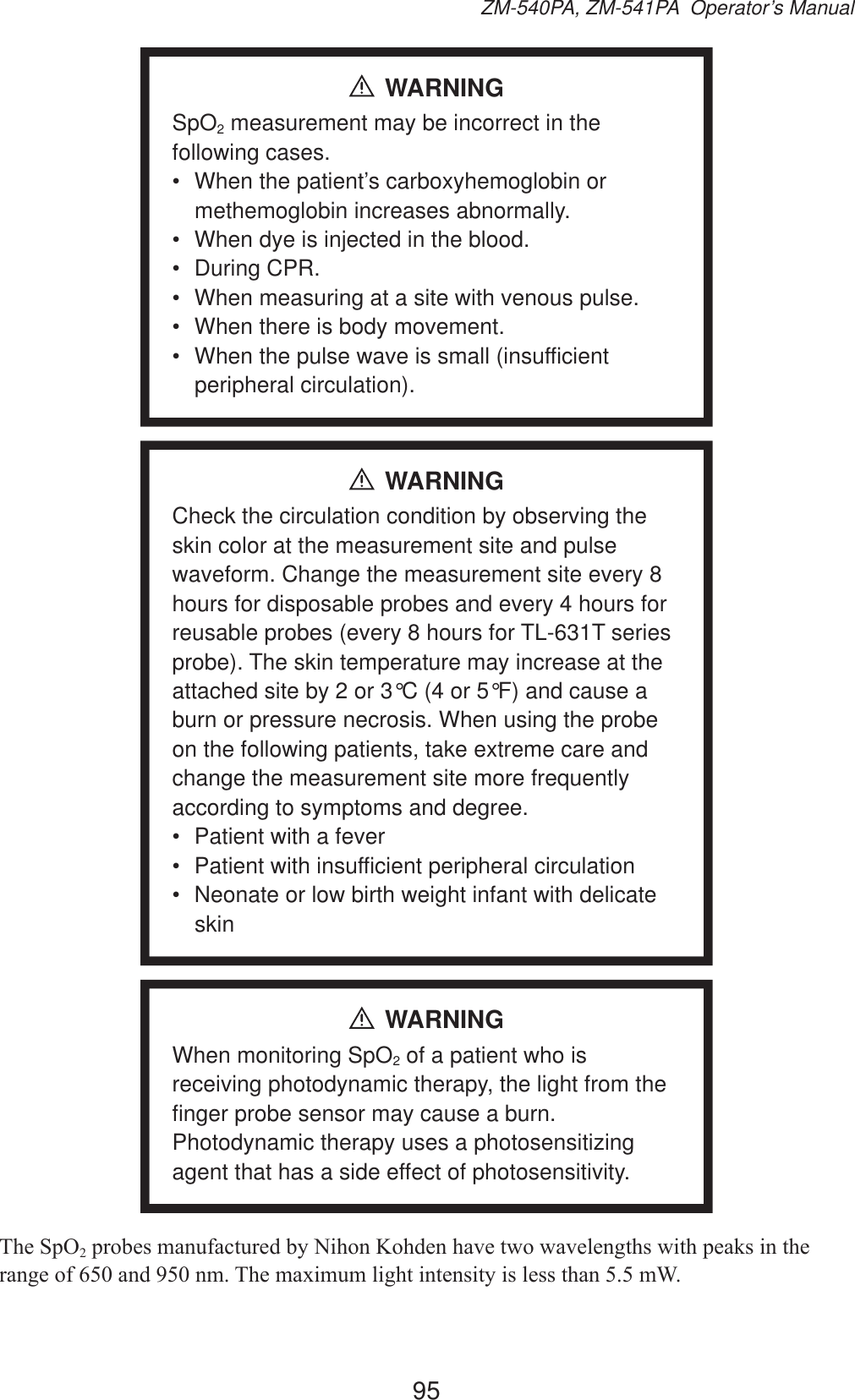 95ZM-540PA, ZM-541PA  Operator’s ManualWARNINGSpO2 measurement may be incorrect in the following cases.•  When the patient’s carboxyhemoglobin or methemoglobin increases abnormally.•  When dye is injected in the blood.• During CPR.•  When measuring at a site with venous pulse.•  When there is body movement.•  When the pulse wave is small (insufficient peripheral circulation).WARNINGCheck the circulation condition by observing the skin color at the measurement site and pulse waveform. Change the measurement site every 8 hours for disposable probes and every 4 hours for reusable probes (every 8 hours for TL-631T series probe). The skin temperature may increase at the attached site by 2 or 3°C (4 or 5°F) and cause a burn or pressure necrosis. When using the probe on the following patients, take extreme care and change the measurement site more frequently according to symptoms and degree.•  Patient with a fever•  Patient with insufficient peripheral circulation•  Neonate or low birth weight infant with delicate skinWARNINGWhen monitoring SpO2 of a patient who is receiving photodynamic therapy, the light from the finger probe sensor may cause a burn. Photodynamic therapy uses a photosensitizing agent that has a side effect of photosensitivity.7KH6S22SUREHVPDQXIDFWXUHGE\1LKRQ.RKGHQKDYHWZRZDYHOHQJWKVZLWKSHDNVLQWKHUDQJHRIDQGQP7KHPD[LPXPOLJKWLQWHQVLW\LVOHVVWKDQP: