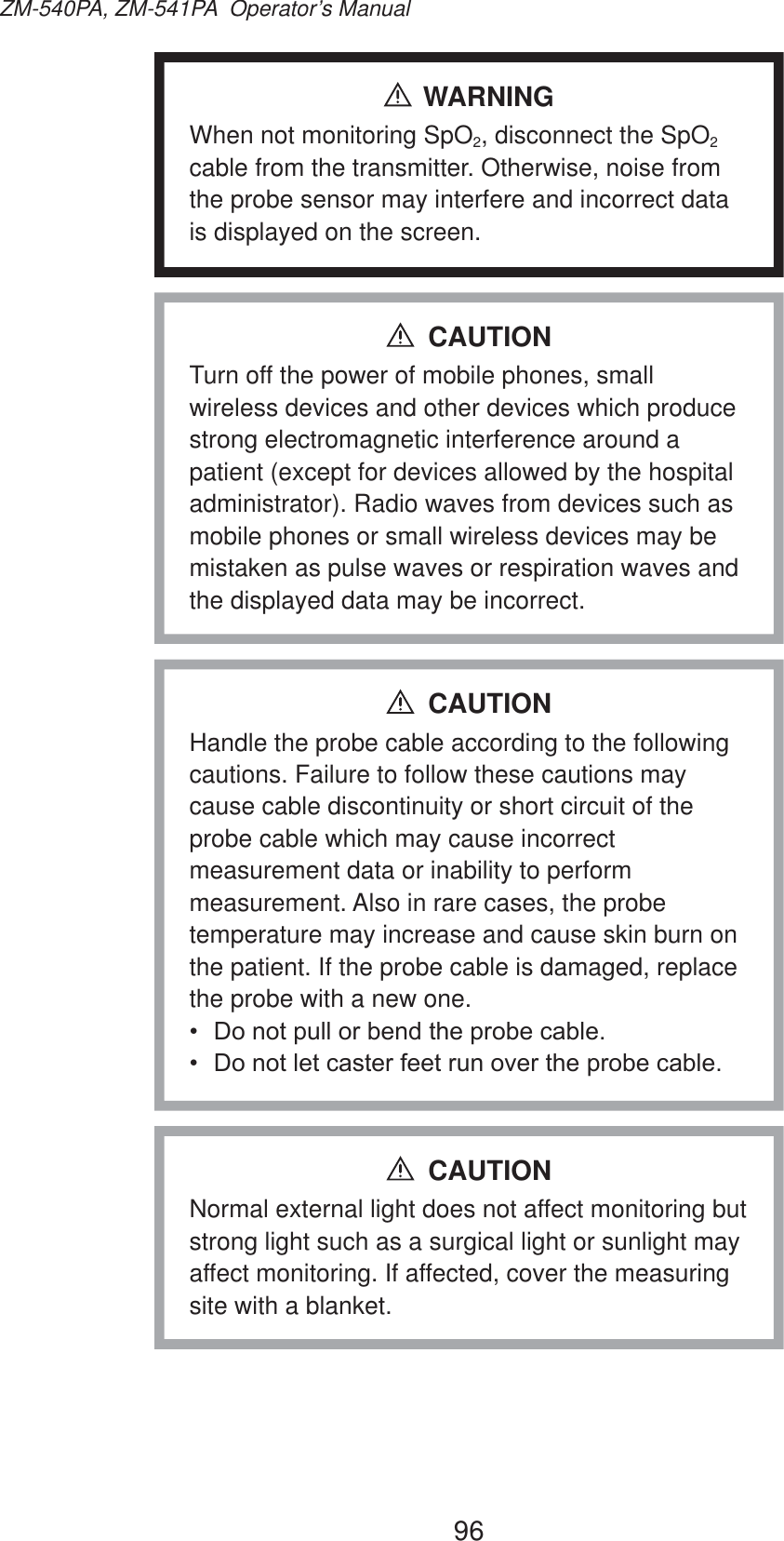 96ZM-540PA, ZM-541PA  Operator’s ManualWARNINGWhen not monitoring SpO2, disconnect the SpO2 cable from the transmitter. Otherwise, noise from the probe sensor may interfere and incorrect data is displayed on the screen.Turn off the power of mobile phones, small wireless devices and other devices which produce strong electromagnetic interference around a patient (except for devices allowed by the hospital administrator). Radio waves from devices such as mobile phones or small wireless devices may be mistaken as pulse waves or respiration waves and the displayed data may be incorrect.CAUTIONHandle the probe cable according to the following cautions. Failure to follow these cautions may cause cable discontinuity or short circuit of the probe cable which may cause incorrect measurement data or inability to perform measurement. Also in rare cases, the probe temperature may increase and cause skin burn on the patient. If the probe cable is damaged, replace the probe with a new one. &apos;RQRWSXOORUEHQGWKHSUREHFDEOH &apos;RQRWOHWFDVWHUIHHWUXQRYHUWKHSUREHFDEOHCAUTIONNormal external light does not affect monitoring but strong light such as a surgical light or sunlight may affect monitoring. If affected, cover the measuring site with a blanket.CAUTION