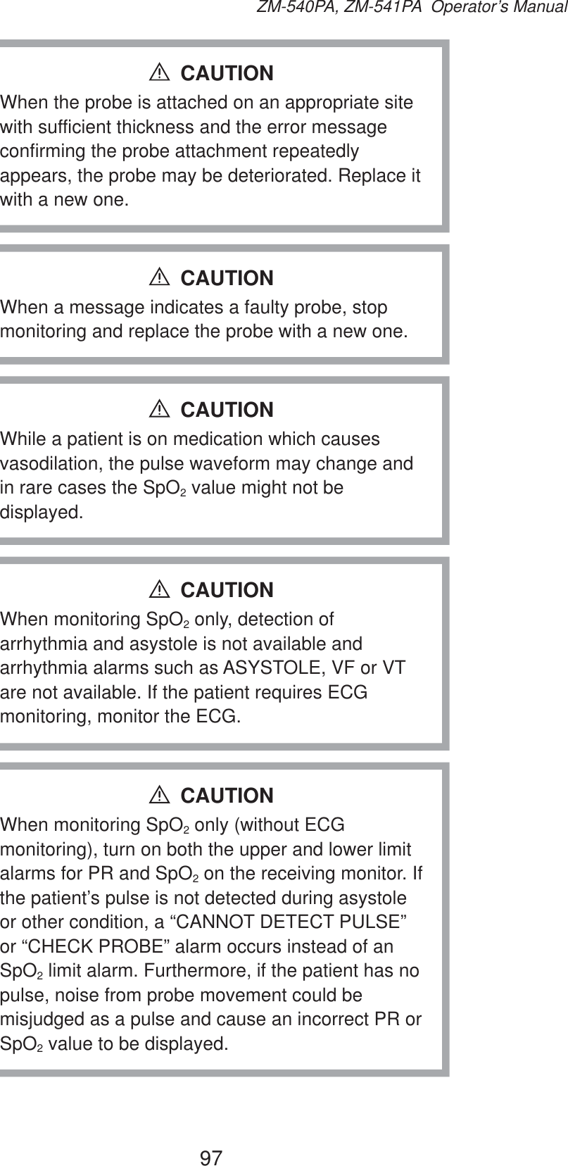 97ZM-540PA, ZM-541PA  Operator’s ManualWhen the probe is attached on an appropriate site with sufficient thickness and the error message confirming the probe attachment repeatedly appears, the probe may be deteriorated. Replace it with a new one.CAUTIONWhen a message indicates a faulty probe, stop monitoring and replace the probe with a new one.CAUTIONWhile a patient is on medication which causes vasodilation, the pulse waveform may change and in rare cases the SpO2 value might not be displayed.CAUTIONWhen monitoring SpO2 only, detection of arrhythmia and asystole is not available and arrhythmia alarms such as ASYSTOLE, VF or VT are not available. If the patient requires ECG monitoring, monitor the ECG.CAUTIONWhen monitoring SpO2 only (without ECG monitoring), turn on both the upper and lower limit alarms for PR and SpO2 on the receiving monitor. If the patient’s pulse is not detected during asystole or other condition, a “CANNOT DETECT PULSE” or “CHECK PROBE” alarm occurs instead of an SpO2 limit alarm. Furthermore, if the patient has no pulse, noise from probe movement could be misjudged as a pulse and cause an incorrect PR or SpO2 value to be displayed.CAUTION